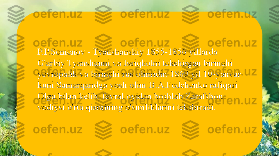 Asosiy relyef shakllari tog‘ va tekisliklardir
P.P.Semenov - Tyanshanskiy 1855-1856 yillarda 
G'arbiy Tyanshanni va Issiqkolni tekshirgan birinchi 
yevropalik va birinchi rus olimidir. 1869 yil 10-yanvar 
kuni Samarqandga yosh olim B.A.Fedchenko rafiqasi 
Olga bilan kelib, fevral oyidan boshlab Zarafshon 
vodiysi o'rta qismining o'simliklarini tekshiradi.  