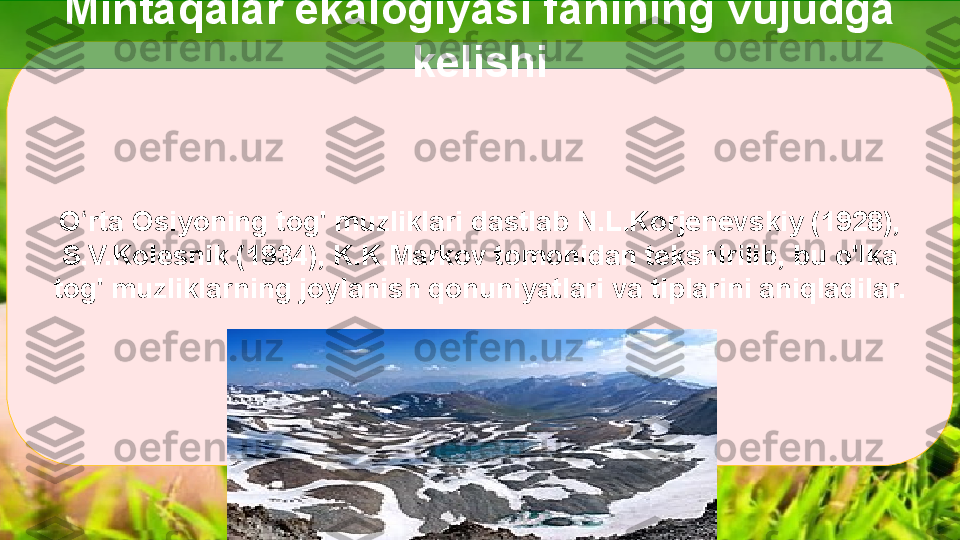 O rta ʻ Osiyoning tog' muzliklari dastlab N.L.Korjenevskiy (1928), 
S.V.Kolesnik (1934), K.K.Markov tomonidan tekshirilib, bu o'lka 
tog' muzliklarning joylanish qonuniyatlari va tiplarini aniqladilar. Mintaqalar ekalogiyasi fanining vujudga 
kelishi  