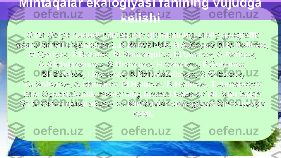 O'rta Osiyo hududi mintaqaviy qismlarining tabiiy geografik 
sharoitlarini organishda L.N.Babushkin, N.A.Kogay, N.D.Dolimov, 
M.Qoriyev, P.Baratov, M.Mamatqulov, M.Umarov, A.Rafiqov, 
A.Abdulqosimov, S.Nishonov, H.Vahobov, P.Gulomov, 
Sh.Zokirov, I.Hasanov, A.Rahmatullayev, S.Abbosov, 
Yu.Sultonov, A.Mamatov, M.Halimov, R.Halimov, T.Jumaboyev 
kabi Ozbekistonlik olimlarning hissasi katta bo ldi. Shu tariqa ʻ
O'rta Osiyo geografiyasi va Mintaqalar ekalogiyasi fani vujudga 
keldi.Mintaqalar ekalogiyasi fanining vujudga 
kelishi  