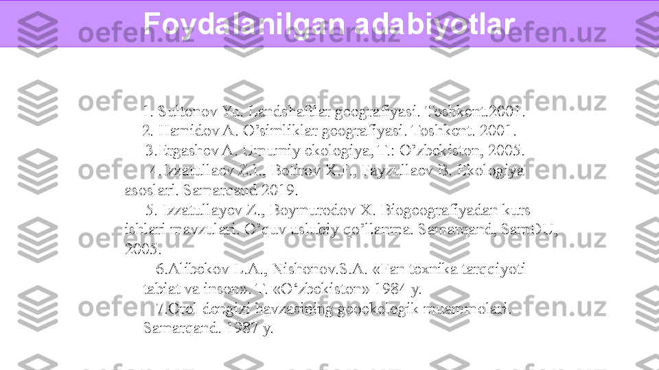 1. Sultonov Yu. Landshaftlar geografiyasi. Toshkent.2001.  
2. Hamidov A. O’simliklar geografiyasi. Toshkent. 2001. 
   3.Ergashev A. Umumiy ekologiya, T.: O’zbekiston, 2005.  
    4.Izzatullaev Z.I., Botirov X.F., Fayzullaev B. Ekologiya 
asoslari. Samarqand 2019. 
   5. Izzatullayev Z., Boymurodov X. Biogeografiyadan kurs 
ishlari mavzulari. O’quv uslubiy qo’llanma. Samarqand, SamDU, 
2005. 
6.Alibekov L.A., Nishonov.S.A. «Fan texnika tarqqiyoti 
tabiat va inson». T. «O‘zbekiston» 1984 y. 
7.Orol dengizi havzasining geoekologik muammolari. 
Samarqand. 1987 y. Foydalanilgan adabiyotlar  