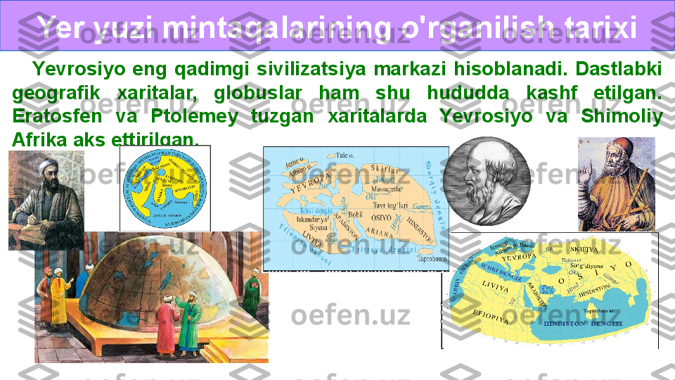 Yer yuzi mintaqalarining o'rganilish tarixi
O‘rganilish tarixi      Yevrosiyo  eng  qadimgi  sivilizatsiya  markazi  hisoblanadi.  Dastlabki 
geografik  xaritalar,  globuslar  ham  shu  hududda  kashf  etilgan. 
Eratosfen  va  Ptolemey  tuzgan  xaritalarda  Yevrosiyo  va  Shimoliy 
Afrika aks ettirilgan.   