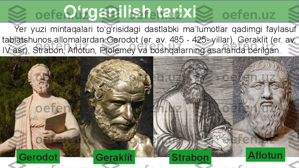 O‘rganilish tarixi
      Yer  yuzi  mintaqalari  to‘g‘risidagi  dastlabki  ma’lumotlar  qadimgi  faylasuf 
tabiatshunos allomalardan Gerodot (er. av. 485 - 425- yillar), Geraklit (er. av. 
IV asr), Strabon, Aflotun, Ptolemey va boshqalarning asarlarida berilgan.
Gerodot
Geraklit Strabon Aflotun  