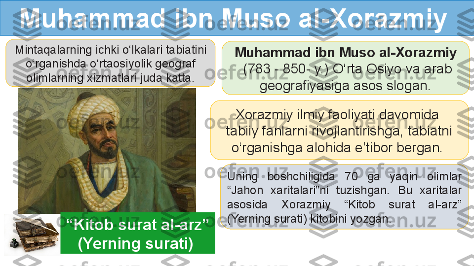 Mintaqalarning ichki o‘lkalari tabiatini 
o‘rganishda o‘rtaosiyolik geograf 
olimlarning xizmatlari juda katta. Muhammad ibn Muso al-Xorazmiy
  (783 - 850- y.) O‘rta Osiyo va arab 
geografiyasiga asos slogan.
Xorazmiy ilmiy faoliyati davomida 
tabiiy fanlarni rivojlantirishga, tabiatni 
o‘rganishga alohida e’tibor bergan. 
Uning  boshchiligida  70  ga  yaqin  olimlar 
“Jahon  xaritalari”ni  tuzishgan.  Bu  xaritalar 
asosida  Xorazmiy  “Kitob  surat  al-arz” 
(Yerning surati) kitobini yozgan.Muhammad ibn Muso al-Xorazmiy
“ Kitob surat al-arz” 
(Yerning surati)   