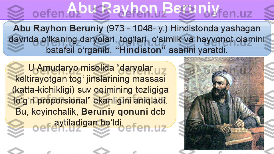 U Amudaryo misolida “daryolar 
keltirayotgan tog‘ jinslarining massasi 
(katta-kichikligi) suv oqimining tezligiga 
to‘g‘ri proporsional” ekanligini aniqladi. 
Bu, keyinchalik,  Beruniy qonuni  deb 
aytiladigan bo‘ldi.  Abu Rayhon Beruniy 
Abu Rayhon Beruniy  (973 - 1048- y.) Hindistonda yashagan 
davrida o‘lkaning daryolari, tog‘lari, o‘simlik va hayvonot olamini 
batafsil o‘rganib,  “Hindiston”  asarini yaratdi.  
