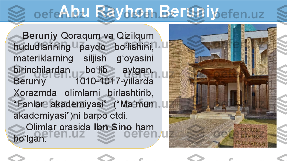     Beruniy  Qoraqum va Qizilqum 
hududlarining  paydo  bo‘lishini, 
materiklarning  siljish  g‘oyasini 
birinchilardan  bo‘lib  aytgan. 
Beruniy  1010-1017-yillarda 
Xorazmda  olimlarni  birlashtirib, 
“Fanlar  akademiyasi”  (“Ma’mun 
akademiyasi”)ni barpo etdi.    
     Olimlar orasida  Ibn  Sino  ham 
bo‘lgan. Abu Rayhon Beruniy   