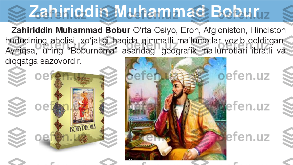 Zahiriddin Muhammad Bobur
    Zahiriddin Muhammad Bobur  O‘rta Osiyo, Eron, Afg‘oniston, Hindiston 
hududining  aholisi,  xo‘jaligi  haqida  qimmatli  ma’lumotlar  yozib  qoldirgan. 
Ayniqsa,  uning  “Boburnoma”  asaridagi  geografik  ma’lumotlari  ibratli  va 
diqqatga sazovordir.   