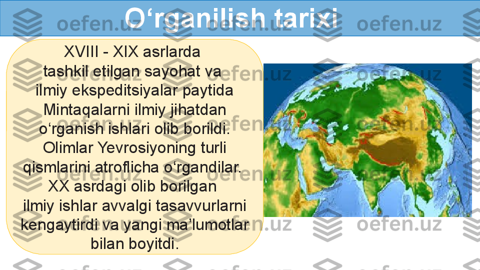 XVIII - XIX asrlarda 
tashkil etilgan sayohat va 
ilmiy ekspeditsiyalar paytida 
Mintaqalarni ilmiy jihatdan 
o‘rganish ishlari olib borildi. 
Olimlar Yevrosiyoning turli 
qismlarini atroflicha o‘rgandilar. 
XX asrdagi olib borilgan 
ilmiy ishlar avvalgi tasavvurlarni 
kengaytirdi va yangi ma’lumotlar 
bilan boyitdi. O‘rganilish tarixi  