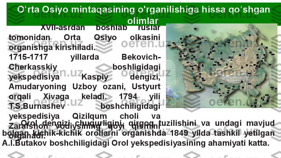 O rta ʻ Osiyo mintaqasining o'rganilishiga hissa qo shgan 	ʻ
olimlar 
      XVII-asrdan  boshlab  ruslar 
tomonidan  Orta  Osiyo  olkasini 
organishga kirishiladi. 
1715-1717  yillarda  Bekovich-
Cherkasskiy  boshligidagi 
yekspedisiya  Kaspiy  dengizi, 
Amudaryoning  Uzboy  ozani,  Ustyurt 
orqali  Xivaga  keladi.  1794  yili 
T.S.Burnashev  boshchiligidagi 
yekspedisiya  Qizilqum  choli  va 
Zarafshon  vodiysining  qoyi  qismini 
organadi.        Orol  dengizi  chuqurligini,  qirgoq  tuzilishini  va  undagi  mavjud 
bolgan  kichik-kichik  orollarni  organishda  1849  yilda  tashkil  yetilgan 
A.I.Butakov boshchiligidagi Orol yekspedisiyasining ahamiyati katta.  