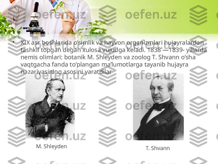 •
XIX asr boshlarida o‘simlik va hayvon organizmlari hujayralardan 
tashkil topgan degan xulosa vujudga keladi. 1838 —1839- yillarda 
nemis olimlari: botanik M. Shleyden va zoolog T. Shvann o‘sha 
vaqtgacha fanda to‘plangan ma’lumotlarga tayanib hujayra 
nazariyasining asosini yaratdilar
M. Shleyden
T. Shvann 