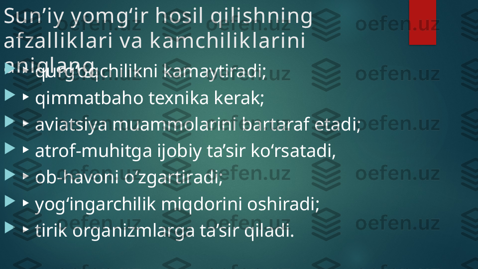 Sun’iy  y omg‘ir hosil qilishning 
afzallik lari v a k amchilik larini 
aniqlang

▸ qurg‘oqchilikni kamaytiradi;

▸ qimmatbaho texnika kerak;

▸ aviatsiya muammolarini bartaraf etadi;

▸ atrof-muhitga ijobiy ta’sir ko‘rsatadi,

▸ ob-havoni o‘zgartiradi;

▸ yog‘ingarchilik miqdorini oshiradi;

▸ tirik organizmlarga ta’sir qiladi.   