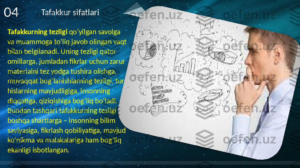 Tafakkurning tezligi  qo’yilgan savolga 
va muammoga to’liq javob olingan vaqt 
bilan belgilanadi. Uning tezligi qator 
omillarga, jumladan fikrlar uchun zarur 
materialni tez yodga tushira olishga, 
muvaqqat bog’lanishlarning tezligi, turli 
hislarning mavjudligiga, insonning 
diqqatiga, qiziqishiga bog’liq bo’ladi. 
Bundan tashqari tafakkurning tezligi 
boshqa shartlarga – insonning bilim 
saviyasiga, fikrlash qobiliyatiga, mavjud 
ko’nikma va malakalariga ham bog’liq 
ekanligi isbotlangan.04 Tafakkur sifatlari      