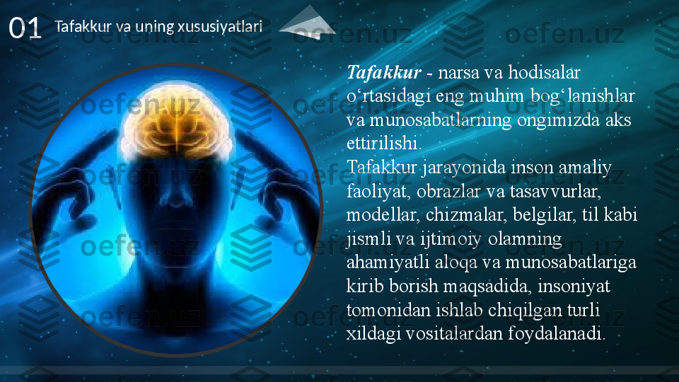 01 Tafakkur va uning xususiyatlari
Tafakkur  -  narsa va	 hodisalar	 
o‘rtasidagi	
 eng	 muhim	 bog‘lanishlar	 
va	
 munosabatlarning	 ongimizda	 aks	 
ettirilishi.
Tafakkur	
 jarayonida	 inson	 amaliy	 
faoliyat,	
 obrazlar	 va	 tasavvurlar,	 
modellar,	
 chizmalar,	 belgilar,	 til	 kabi	 
jismli	
 va	 ijtimoiy	 olamning	 
ahamiyatli	
 aloqa	 va	 munosabatlariga	 
kirib	
 borish	 maqsadida,	 insoniyat	 
tomonidan	
 ishlab	 chiqilgan	 turli	 
xildagi	
 vositalardan	 foydalanadi .      