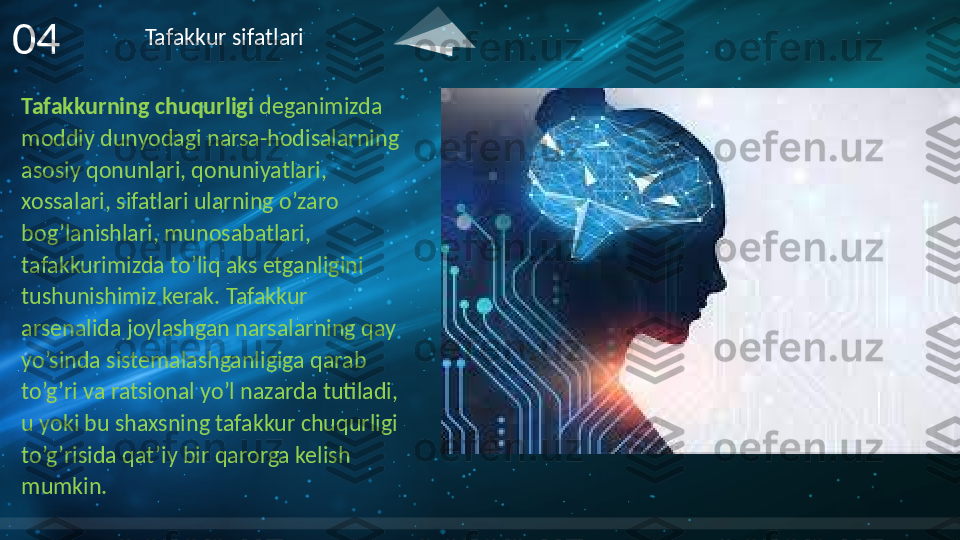 Tafakkurning chuqurligi  deganimizda 
moddiy dunyodagi narsa-hodisalarning 
asosiy qonunlari, qonuniyatlari, 
xossalari, sifatlari ularning o’zaro 
bog’lanishlari, munosabatlari, 
tafakkurimizda to’liq aks etganligini 
tushunishimiz kerak. Tafakkur 
arsenalida joylashgan narsalarning qay 
yo’sinda sistemalashganligiga qarab 
to’g’ri va ratsional yo’l nazarda tutiladi, 
u yoki bu shaxsning tafakkur chuqurligi 
to’g’risida qat’iy bir qarorga kelish 
mumkin.04 Tafakkur sifatlari     