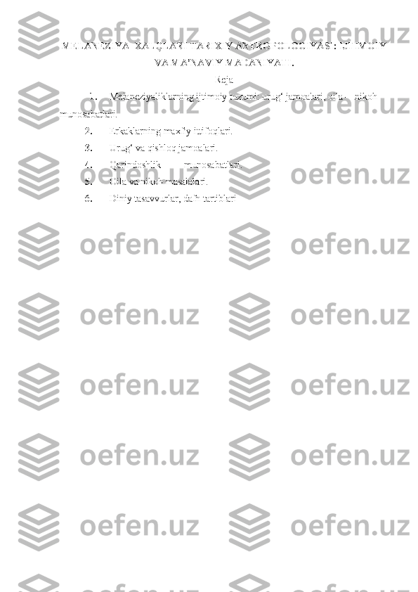 MELANEZIYA  XALQLARI  TARIXIY ANTROPOLOGIYA SI :  IJTIMOIY
VA MA’NAVIY MADANIYATI.
Reja
1. Melaneziyaliklarning ijtimoiy tuzumi: urug‘ jamoalari, oila —nikoh 
munosabatlari. 
2. Erkaklarning maxfiy ittifoqlari.
3. Urug‘ va qishloq jamoalari.
4. Qarindoshlik munosabatlari .
5. Oila va nikoh masalalari.
6. Diniy tasavvurlar, dafn tartiblari   