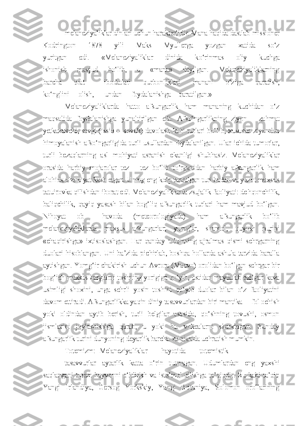 melaneziyaliklar dinlari uchun harakterlidir. Mana haqida dastlab   missioner
Kodrington   1878   yili   Maks   Myullerga   yozgan   xatida   so‘z
yuritgan   edi.   «Melaneziyaliklar   dinida   k o‘ rinmas   oliy   kuchga
ishonish   mavjud   bo‘lib,   u   «mana»   deyilgan.   Melaneziyaliklarning
barcha   toat   —ibodatlari   q urbonliklari   manani   o‘ziga   qaratish,
k o‘ nglini olish, undan foydalanishga qaratilgan.»
Melaneziyaliklarda   hatto   afsungarlik   ham   mananing   kuchidan   o‘z
maqsalida   foydalanishga   yunaltirilgan   edi.   Afso‘ngarlikning   ziyon   —za h mat
yetkazuvchi, sevgi (issiq —sovuk) davolash kabi turlari bo‘lib, xususan ziyondan
himoyalanish  afso‘ngarligida  turli   usullardan foydalanilgan.  Ular   ichida  tumorlar,
turli   bezaqlarning   asl   mo h iyati   asranish   ekanligi   shub h asiz.   Melaneziyaliklar
orasida   h arbiy   mojarolar   tez   —tez   bo‘lib   to‘rganidan   h arbiy   afsungarlik   h am
alo hi da a h amiyat kasb etgan. Uning eng ko‘p tarqalgan turi badan va yuzni maxsus
tatuirovka qilishdan iborat edi. Melaneziyaliklarda zsujalik faoliyati: de h qonchilik,
baliqchilik,   qayiq   yasash   bilan   bog‘liq   afsungarlik   turlari   h am   mavjud   bo‘lgan.
Ni h oyat   ob   — h avoda   (meteorologiyada)   h am   afsungarlik   bo‘lib
melaneziyaliklarda   maxsus   afs u ngarlar;   yomg‘ir,   shamol,   quyosh   nurini
«cha q irishga»   ixtisoslashgan.   Har   qanday   udumning   ajralmas   qismi   sehrgarning
duolari  hisoblangan. Uni  ba’zida pichirlab, boshqa hollarda ashula tarzida baralla
aytishgan. Yomg‘ir chakirish uchun Avrora (Maevo) orolidan bo‘lgan sehrgar bir
bog‘ich maxsus barglarni toshning yorigiga qo‘yib, ustidan maydalab ezilgan kava
usimligi   shoxini,   unga   sehrli   yosin   toshini   qo‘yib   duolar   bilan   o‘z   faoliyatini
davom ettiradi. Afsungarlikka yaqin diniy tasavvurlardan biri  mantika—  fol ochish
yoki   oldindan   aytib   berish,   turli   belgilar   asosida,   qo‘shning   tovushi,   osmon
jismlarini   joylashishiga   qarab,   u   yoki   bu   vokealarni   sharxlagan.   Bunday
afsungarlik turini dunyoning deyarlik barcha xalqlarida uchratish mumkin.
Totemizm: Melaneziyaliklar        hayotida        totemistik
tasavvurlar   aytarlik   katta   o‘rin   t u tmagan.   Udumlardan   eng   yaxshi
saqlangani  totem  hayvonni   o‘ ldirish va iste’mol qilishga  ta’qiqdir. Bu kabi ta’qiq
Yangi   Irlandiya,   Gersog   Yorkskiy,   Yangi   Britaniya,   Solomon   orollarining 