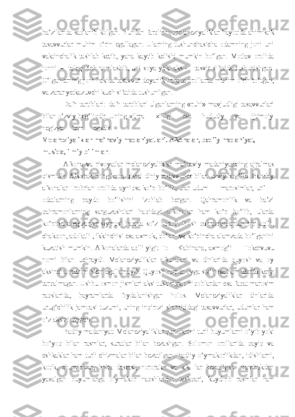 ba’zilarida saqlanib kolgan. Bundan farqliroq melaneziyaliklar   h ayotida animistik
tasavvurlar   muhim   o‘rin   egallagan.   Ularning   tushunchasicha   odamning   joni   uni
vaktinchalik   tashlab   ketib,   yana   kaytib   kelishi   mumkin   bo‘lgan.   Motlav   orolida
jonni   —   talegi   deb  nomlashib,   uni   soya   yoki   aks   —  tasvir   sifatida  tushunishgan.
O‘ lganlarning joni   h akida tasavvur deyarlik barcha orollarda muhim o‘rin to‘tgan,
va zarar yetkazuvchi kuch sifatida tushunilgan.
Dafn   tartiblari:   d afn   tartiblari   ulganlarning   «ruhi»   mavjudligi   tasavvurlari
bilan o‘zviy bog‘liqdir. Uning xilma — xilligi     esa     hududiy     va     ijtimoiy
negizga     ham     egadir . 
Melaneziyaliklar ma’naviy madaniyatlari. Afsonalar, badiiy madaniyat, 
musiqa, ilmiy bilimlar :
Afsona   va   rivoyatlar   melaneziyaliklar   ma’naviy   madaniyatining   ajralmas
qismidir. Afsonalarning katta qismi diniy tasavvurlar bilan uzviy bog‘liq. Bunday
afsonalar   Trobrian   orolida   ayniqsa   ko‘p   bo‘lib,   ular   udum   —   marosimlar,   urf   —
odatlarning   paydo   bo‘lishini   izohlab   bergan.   Qahramonlik   va   ba’zi
qahramonlarning   sarguzashtlari   haqidagi   afsonalar   ham   ko‘p   bo‘lib,   ularda
ko‘pincha   egizaqlar   siymosi   haqida   so‘z   boradi.   Bosh   qahramonlardan   biri   aqlli,
chakqon, adolatli , ikkinchisi esa axmok, qo‘pol va ko‘pincha alamzada bo‘lganini
kuzatish mumkin.   Afsonalarda aqlli yigit To —Kabinana, axmo g‘ i — Tokervuvu
nomi   bilan   uchraydi.   Melaneziyaliklar   afsonalari   va   dinlarida   quyosh   va   oy
aksincha muhim o‘rin egallamaydi. Quyosh hamda oyga sig‘inish ham ularda keng
tarqalmagan. Ushbu osmon jismlari aksi tushirilgan ni q oblardan esa faqat marosim
raqslarida,   bayramlarda   foydalanishgan   holos.   Melaneziyaliklar   dinlarida
urug‘chilik   jamoasi   tuzumi,   uning   in q irozi   sharoitidagi   tasavvurlar,   udumlar   ham
o‘z aksini topgan.
Badiiy madaniyat: Melaneziyaliklar qurollarini turli buyumlarni   o‘ yib yoki
bo‘yoq   bilan   rasmlar,   s u ratlar   bilan   bezashgan.   Solomon   orollarida   qayiq   va
eshka k lar ham turli chizmalar bilan bezatilgan. Badiiy   o‘ ymakorlikdan, idishlarni,
kotik,   chumichlar,   bolta   dastasi,   nororalar   va   x.k.   lar   bezatilgan.   Bambukdan
yasalgan   buyumlarga   o‘ ymakor   na q shlardan   tashqari,   ku ydirib   rasmlar   ham 