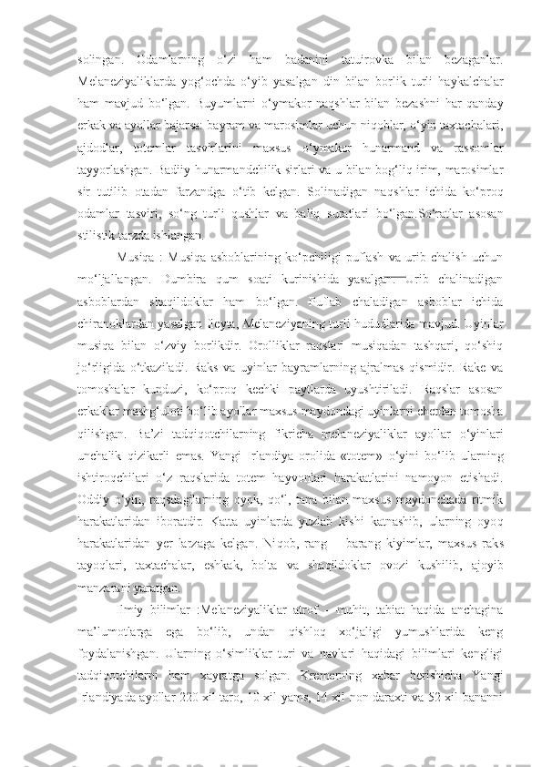 solingan.   Odamlarning   o‘zi   ham   badanini   tatuirovka   bilan   bezaganlar.
Melaneziyaliklarda   yog‘ochda   o‘ yib   yasalgan   din   bilan   borlik   turli   h aykalchalar
ham   mavjud   bo‘lgan.   Buyumlarni   o‘ ymakor   naqshlar   bilan   bezashni   har   qanday
erkak va ayollar bajarsa: bayram va marosimlar uchun niqoblar, o‘yin taxtachalari,
ajdodlar,   totemlar   tasvirlarini   maxsus   o‘ ymakor   hunarmand   va   rassomlar
tayyorlashgan. Badiiy hunarmandchilik sirlari va u bilan bog‘liq irim, marosimlar
sir   t u tilib   otadan   farzandga   o‘tib   kelgan.   Solinadigan   na q shlar   ichida   ko‘proq
odamlar   tasviri,   so‘ng   turli   qushlar   va   baliq   s u ratlari   bo‘lgan.So‘ratlar   asosan
stilistik tarzda ishlangan.
Musiqa   :   Musiqa   asboblarining   ko‘pchiligi   puflash   va   urib   chalish   uchun
mo‘ljallangan.   Dumbira   q um   soati   kurinishida   yasalgan.   Urib   chalinadigan
asboblardan   shaqildoklar   ham   bo‘lgan.   Puflab   chaladigan   asboblar   ichida
chiranoklardan yasalgan fleyta, Melaneziyaning turli hududlarida mavjud. Uyinlar
musiqa   bilan   o‘zviy   borlikdir.   Orolliklar   raqslari   musiqadan   tashqari,   qo‘shiq
jo‘rligida   o‘tkaziladi.   Rak s   va   uyinlar   bayramlarning   ajralmas   qismidir.   Rake   va
tomoshalar   kund u zi,   ko‘proq   kechki   paytlarda   uyushtiriladi.   Raqslar   asosan
erka k lar mash g‘ uloti bo‘lib ayollar maxsus maydondagi uyinlarni chetdan tomosha
qilishgan.   Ba’zi   tadqiqotchilarning   fikricha   melaneziyaliklar   ayollar   o‘ yinlari
unchalik   qizikarli   emas.   Yangi   Irlandiya   orolida   «totem»   o‘ yini   bo‘lib   ularning
ishtiroqchilari   o‘z   raqslarida   totem   hayvonlari   harakatlarini   namoyon   etishadi.
Oddiy   o‘yin,   raqsdagilarning   oyok,   qo‘l,   tana   bilan   maxsus   maydonchada   ritmik
harakatlaridan   iboratdir.   Katta   uyinlarda   yuzlab   kishi   katnashib,   ularning   oyo q
harakatlaridan   yer   larzaga   kelgan.   Ni q ob,   rang—   barang   kiyimlar,   maxsus   rak s
tayoqlari,   taxtachalar,   eshkak,   bolta   va   shaqildoklar   ovozi   kushilib,   ajoyib
manzarani yaratgan.
Ilmiy   bilimlar   :Melaneziyaliklar   atrof   —muhit,   tabiat   haqida   anchagina
ma’lumotlarga   ega   bo‘lib,   undan   qishloq   xo‘jaligi   yumushlarida   keng
foydalanishgan.   Ularning   o‘simliklar   turi   va   navlari   haqidagi   bilimlari   kengligi
tadqiqotchilarni   ham   xayratga   solgan.   Kremerning   xabar   berishicha   Yangi
Irlandiyada ayollar 220 xil taro, 10 xil yams, 14 xil non daraxti va 52 xil bananni 