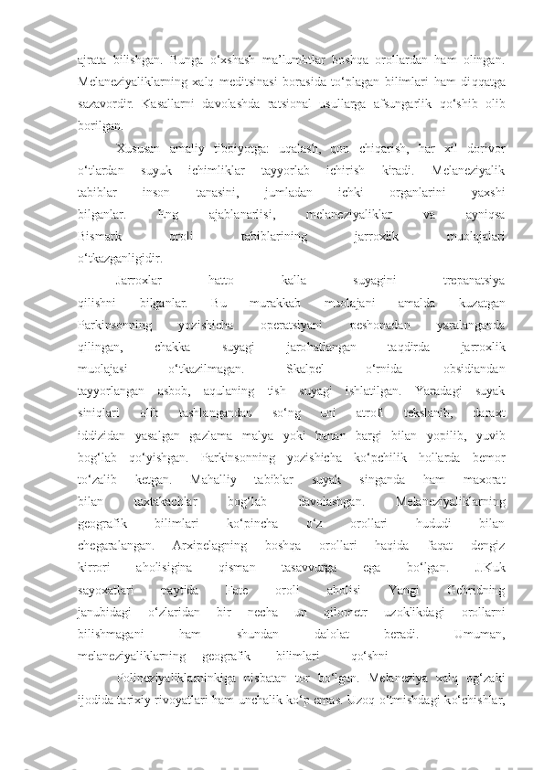 ajrata   bilishgan.   Bunga   o‘xshash   ma’lumbtlar   boshqa   orollardan   ham   olingan.
Melaneziyaliklarning   xalq   meditsinasi   borasida   to‘plagan   bilimlari   ham   di qq atga
sazavordir.   Kasallarni   davolashda   ratsional   usullarga   afsungarlik   qo‘ shib   olib
borilgan.
Xususan   amaliy   tibbiyotga:   uqalash,   qon   chiqarish,   har   xil   dorivor
o‘tlardan   suyuk   ichimliklar   tayyorlab   ichirish   kiradi.   Melaneziyalik
tabiblar   inson   tanasini,   jumladan   ichki   organlarini   yaxshi
bilganlar.   Eng   ajablanarlisi,   melaneziyaliklar   va   ayniqsa
Bismark   oroli   tabiblarining   jarroxlik   muolajalari
o‘tkazganligidir.
Jarroxlar   hatto   kalla   suyagini   trepanatsiya
qilishni   bilganlar.   Bu   murakkab   muolajani   amalda   k u zatgan
Parkinsonning   yozishicha   operatsiyani   peshonadan   yaralanganda
qilingan,   chakka   suyagi   jaro h atlangan   ta q dirda   jarroxlik
muolajasi   o‘tkazilmagan.   Skalpel   o‘rnida   obsidiandan
tayyorlangan   asbob,   aqulaning   tish   suyagi   ishlatilgan.   Yaradagi   suyak
sini q lari   olib   tashlangandan   so‘ng   uni   atrofi   tekslanib,   daraxt
iddizidan   yasalgan   gazlama   malya   yoki   banan   bargi   bilan   yopilib,   yuvib
bog‘lab   qo‘yishgan.   Parkinsonning   yozishicha   ko‘pchilik   hollarda   bemor
to‘zalib   ketgan.   Mahalliy   tabiblar   suyak   singanda   ham   maxorat
bilan   taxtakachlar   bog‘lab   davolashgan.   Melaneziyaliklarning
geografik   bilimlari   ko‘pincha   o‘z   orollari   hududi   bilan
chegaralangan.   Arxipelagning   boshqa   orollari   haqida   faqat   dengiz
kirrori   aholisigina   qisman   tasavvurga   ega   bo‘lgan.   J.Kuk
sayoxatlari   paytida   Fate   oroli   aholisi   Yangi   Gebridning
janubidagi   o‘zlaridan   bir   necha   un   qilometr   u zoklikdagi   orollarni
bilishmagani   ham   shundan   dalolat   beradi.   Umuman,
melaneziyaliklarning geografik bilimlari qo‘shni
Polineziyaliklarninkiga   nisbatan   tor   bo‘lgan.   Melaneziya   xalq   og‘zaki
ijodida tarixiy rivoyatlari ham unchalik ko‘p emas. Uzoq o‘tmishdagi k o‘ chishlar, 