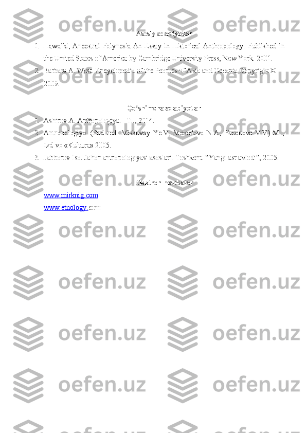 Asosiy adabiyotlar
1. Hawaiki,  Ancestral   Polynesia   An Essay   in  Historical   Anthropology .   Published   in
the United States of America by Cambridge University Press, New York .  2001 .
2. Barbara A. West .  Encyclopedia of the Peoples of Asia and Oceania   Copyright © 
2009 .
Qo‘shimcha adabiyotlar
1. Ashirov A. Antropologiya. –T.., 2014.
2. Antropologiya.   (Pod   red.   Miskovoy   Ye.V,   Mexedova   N.A,   Pimenova   V.V ) -M..,
Izd-vo «Kultura» 2005.
3. Jabborov Iso. Jahon antropologiyasi asoslari. Toshkent. “Yangi asr avlodi”, 2005.
E lektron manbalar
www.    mirknig.com   
www.etnology. com 