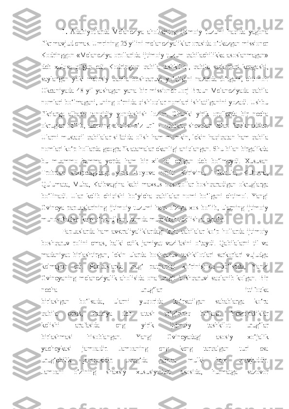 1.   Adabiyotlarda   Melaneziya   aholisining   ijtimoiy   tuzumi   haqida   yagona
fikr mavjud emas. Umrining 25 yilini melaneziyaliklar orasida o‘tkazgan missioner
Kodringgon «Melaneziya  orollarida ijtimoiy tuzum  qabilachilikka asoslanmagan»
deb   xulosa   qilgan   edi.   Kodrington   qabila   tashkiloti,   qabila   sarkorlari   kengashi,
saylangan   yoki   merosiy   qabila   boshqaruvi   yo‘qligini   nazarda   to‘tgani,   ehtimol.
Okeaniyada   48   yil   yashagan   yana   bir   missioner   Jorj   Braun   Melaneziyada   qabila
nomlari bo‘lmagani, uning o‘rnida qishloqlar nomlari ishlatilganini yozadi. Ushbu
fikrlarga   albatta   tanqidiy   yondashish   lozim.   Chunki   yirik   orollarda   bir   necha
okruglar   bo‘lib,   ularning   aholisi   o‘z   urf   —odatlari,   shevalari   bilan   farqlanadilar.
Ularni   mustaqil   qabilalar   sifatida   olish   ham   mumkin,   lekin   haqiqatan   ham   qabila
nomlari ko‘p hollarda geografik atamalar ekanligi aniqlangan. Shu bilan birgalikda
bu   muammo   hamma   yerda   ham   bir   xil   hal   etilgan   deb   bo‘lmaydi.   Xususan
Trobrian   arxipelagidagi   yirik   Boyova   oroli:   Kirivina,   Tilataula,   Kuboma,
Qulumata,   Muba,   Kaibvagina   kabi   maxsus   oqsoqollar   boshqaradigan   okruglarga
bo‘linadi.   Ular   kelib   chiqishi   bo‘yicha   qabilalar   nomi   bo‘lgani   ehtimol.   Yangi
Gvineya   papuaslarining   ijtimoiy   tuzumi   ham   o‘ziga   xos   bo‘lib,   ularning   ijtimoiy
munosabatlari kam o‘rganilgan, hamda murakkab tuzilishga egadir.
Papuaslarda   ham   avstraliyaliklardagi   kabi   qabilalar   ko‘p   hollarda   ijtimoiy
boshqaruv   rolini   emas,   balki   etiik   jamiyat   vazifasini   o‘taydi.   Qabilalarni   til   va
madaniyat   birlashtirgan,   lekin   ularda   boshqaruv   tashkilotlari   sarkorlari   vujudga
kelmagan   edi.   Papuaslarda   urug‘   patriarhal   ko‘rinishida   bo‘lsada,   Yangi
Gvineyaning   melaneziyalik   aholisida   ona   urug‘i   boshqaruvi   saqlanib   kolgan.   Bir
necha   urug‘lar   ittifoqka
birlashgan   bo‘lsada,   ularni   yuqorida   ko‘rsatilgan   sabablarga   ko‘ra
qabila   emas,   fratriya   deb   atash   to‘g‘riroq   bo‘ladi.   Yevropaliklar
kelishi   arafasida   eng   yirik   ijtimoiy   tashkilot   urug‘lar
birlashmasi   hisoblangan.   Yangi   Gvineyadagi   asosiy   xo‘jalik
yacheykasi   jamoadir.   Jamoaning   eng   keng   tarqalgan   turi   esa
urug‘chilik   jamoasidir.   Urug‘da   jamoa   mulki   ham   mavjuddir.
Jamoani   o‘zining   shaxsiy   xususiyatlari   asosida,   hurmatga   sazovor 