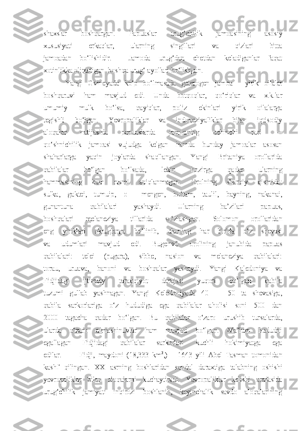 shaxslar   boshqargan.   Papuaslar   urug‘chilik   jamoasining   asosiy
xususiyati   erkaqlar,   ularning   singillari   va   qizlari   bitta
jamoadan   bo‘lishidir.     Jamoda   urug‘dan   chetdan   keladiganlar   faqat
xotinlikka olinadigan  boshqa urug‘ ayollari bo‘lishgan.
Yangi   Gvineyada   ko‘p   bo‘lmasada   geterogen   jamoa   —yirik   oilalar
boshqaruvi   ham   mavjud   edi.   Unda   botqoqlar,   qo‘riqlar   va   x.k.lar
umumiy   mulk   bo‘lsa,   qayiqlar,   poliz   ekinlari   yirik   oilalarga
tegishli   bo‘lgan.   Yevropaliklar   va   indoneziyaliklar   bilan   iqtisodiy
aloqalar   natijasida   papuaslarda   jamoaning   uchinchi   turi   —
qo‘shnichilik   jamoasi   vujudga   kelgan   hamda   bunday   jamoalar   asosan
shaharlarga   yaqin   joylarda   shaqllangan.   Yangi   Britaniya   orollarida
qabilalar   bo‘lgan   bo‘lsada,   lekin   hozirga   qadar   ularning
hammasining   ham   nomi   aniqlanmagan.   Orolning   sharqiy   qismida:
sulka,   gaktei,   tumuip,   o   —mengen,   bo‘tam,   taulil,   bayning,   nakanai,
gunantuna   qabilalari   yashaydi.   Ularning   ba’zilari   papuas,
boshqalari   melaneziya   tillarida   so‘zlashgan.   Solomon   orollaridan
eng   yiriklari   okruglarga   bo‘linib,   ularning   har   birida   o‘z   shevasi
va   udumlari   mavjud   edi.   Bugenvil   orolining   janubida   papuas
qabilalari:   telei   (rugara),   sibbe,   nasion   va   melaneziya   qabilalari:
torau,   uruava,   banoni   va   boshqalar   yashaydi.   Yangi   Kaledoniya   va
Fidjidagi   ijtimoiy   taraqqiyot   darajasi   yuqori   bo‘lgan   qabila
tuzumi   gullab   yashnagan.   Yangi   Keledoniyada   40   —   50   ta   shevasiga,
qabila   sarkorlariga   o‘z   hududiga   ega   qabilalar   aholisi   soni   500   dan
2000   tagacha   qadar   bo‘lgan.   Bu   qabilalar   o‘zaro   urushib   tursalarda,
ularda   o‘zaro   almashinuvlar   ham   mavjud   bo‘lgan.   Ma’lum   hududni
egallagan   Fidjidagi   qabilalar   sarkorlari   kuchli   hokimiyatga   ega
edilar. Fidji,   maydoni   (18,333   km 2
,)       1643   yili   Abel   Tasman   tomonidan
kashf   qilingan.   XX   asrning   boshlaridan   sandal   daraxtiga   talabning   oshishi
yevropaliklar   bilan   aloqalarni   kuchaytiradi.   Yevropaliklar   kelishi   arafasida
urug‘chilik   jamiyati   inqirozi   boshlanib,   keyinchalik   savdo   aloqalarining 