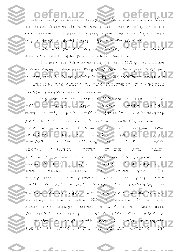 faollashuvi   mulkiy   tabaqalanishni   kuchaytiradi.   O‘zaro   urushlar   kuchayib   Mbau
oroli   hokimi   Takombau   1852   yildan   yevropaliklar   tomonidan   «Fidji   qiroli»   deb
atala   boshlanadi.   Inglizlarning   iqtisodiy   siyosati   tez   orada   Fidjidagi   ekin
maydonlarining katta qismini ularning qo‘liga o‘tishi bilan yakunlandi.
Shakarqamish   yetishtirish   keng   tus     olib   1879  yili   Xindistondan   dastlabki
kontrakt shartnomasi  buyicha yollangan  ishchilar   keltiriladi.
  Hozircha   aholisi   715   mingdan   ortik,   orol   aholisi   1970   yili   mustaqillikka
zrishgan. Poytaxti — Suva shahri. Yangi Kaledoniyaning (er maydoni 18,576 km 2
,
ma’muriy markazi — Numea). Aholisi 154 ming (1983) Mahalliy melaneziyaliklar
—   kanaqlar   va   franso‘zlardan   iborat.   Yangi   Kaledoniya   orollari   hozirga   qadar
Fransiyaning dengizorti hududlari hisoblanadi.
Urug‘   va   qishloq   jamoalari:   Melaneziya   qabilalari   urug‘   va
qishloq   jamoalariga   bo‘lingan.   Xususan   Trobrian   orollarida
asosiy   ijtimoiy   guruh   qishloq   jamoasidir.   R.Malinovskiyning
yozishicha   «qishloq   jamoalari   o‘z   bog‘larini   parvarishlaydi,   udum   —
marosimlarini   amalga   oshirishda,   urush   olib   borishda,   savdo
ekspeditsiyalari   uyushtirish   maqsalida   qayiqlarda   birgalikda
qatnashadi.   Har   bir   qishloqning   oqsoqoli   bo‘lib,   u   qabila
sarkoriga   bo‘ysungan.   Trobrian   orollarida   ushbu   hududiy
qo‘shnichilik   jamoalari   bilan   birlikda   ururchilik   jamoalari   ham
mavjud.   Aholisi   4   ta   urug‘ga   —   kumilaga   bo‘linib,   ururga   oidlik
onalar   tomonidan   aniqlanadi.   Lekin   kumilalar   yirik   bo‘lib,
hududiy   sochilgan   holda   yashaganligi   sababli   ularni   uyushgan   jamoa
guruhi   deb   atash   mushkul,   shuning   uchun   R.Malinovskiy   uni
«subklan»   deb   nomlangan.   Parkinsonning   yozishicha,   Admiralteystva
orollaridagi   moanus   qabilasida   XIX   asr   urtalarida.   14   ta   totem
nomlari   bilan   ataladigan   ekzogam   ona   urug‘i   bo‘lgan.   Lekin   xuddi
shu   qabilani   XX   asrning   30   yillari   tad q i q   qilgan   M.Mid   va
R.Forchunlar   ona   uru g‘ i   o‘rnida   patrilokal   urug‘lar   shaqllanganini
yozadilar.   XX   asrning   boshlarida   ham   ona   ururi   xukmronligi   Yangi 