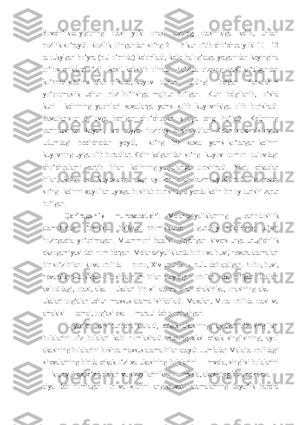 Sovchilikda yigitning     otasi     yoki     onasi     qizning     otasinikiga     kelib,     undan
rozilik so‘raydi. Rozilik olingandan so‘ng 2 — 3 kun o‘tib cho‘chqa yoki 10—12
ta tukylgan bo‘yra (pul o‘rnida) keltiriladi, kelin balog‘atga yetganidan keyingina
to‘lov   mikdori   o‘zil—kesil   kelishib   olinadi.   Ba’zida   qizning   otasi   ko‘tilgandan
ko‘proq   «qalin»   talab   qilsada,   kuyov     tomon       oldingi       bergan       narsalarini
yo‘qotmaslik   uchun     rozi bo‘lishga   majbur   bo‘lgan.     Kuni   belgilanib,     o‘sha
kuni     kelinning   yaqinlari   savatlarga   yams   solib   kuyovnikiga   olib   borishadi.
Savatlar soni   to‘lovga   berilgan   cho‘chqalar     soniga   teng     bo‘ladi.     Kelinning
qarindoshlari   kaytib,   uni   tuyga   hozirlay   boshlaydilar.   Kelin onasi  pishirgan
udumdagi     pechenedan     yeydi,       so‘ng     bir     savat     yams   ko‘targan   kelinni
kuyovning uyiga olib boradilar. Kelin kelganidan so‘ng   kuyov   tomon   tulovdagi
cho‘chqalarni     tartib     bilan     kelinning yaqinlariga     topshiradi.     Yigit     erkaqlar
bilan,   kelin   esa   kuyov tomondagi  ayollar   bilan  bazm  uyushtiradi.   Bazmdan
so‘ng   kelinni «ayollar uyi»ga boshlab borishib, u yerda kelin bir oy turishi zarur
bo‘lgan.
Qarindoshlik munosabatlari :  Melaneziyaliklarning   qarindoshlik
atamalarida   o‘tmishda   bo‘lgan   promiskuitet   —guruhiy   nikohning   ta’siri
hozirgacha   yo‘qrlmagan.   Muammoni   batafsil   o‘rgangan   Rivers   unga   urug‘chilik
ekzogamiyasi deb nom bergan. Melaneziyaliklarda bobo va buvi, nevara atamalari
bir so‘z bilan: Rova orolida —  popo,  Xiv orolida —  pulu  deb atalgan. Bobo, buvi,
nevaralarni   boshqa   —boshqa   nom   bilan   ataydigan   orollar   ham   bo‘lgan.   Otalari
avlodidagi,   otasi,   aka   —ukalari   bir   xil   atama   bilan   chakirilsa,   onasining   aka   —
ukalari   tog‘alar   uchun   maxsus   atama   ishlatiladi.   Masalan,   Mota   orolida   otasi   va
amakisi —  tamai,  tog‘asi esa —  maraui  deb nomlashgan.
  Jiyanlar   ham   turlicha   ataladi,   erkak   ukasining,   ayollar   o‘z   singillari
bolalarini   o‘z   bolalari   kabi   nomlashadi.   Buning   aksi   erkak   singlisining,   ayol
akasining bolalarini boshqa maxsus atama bilan ataydi. Jumladan Malaita orolidagi
shevalarning birida erkak o‘zi va ukasining bolalarini —   mvela,   singlisi bolalarini
—  ko,  ayol esa o‘z bolalari va singillarinikini —  mvela,  akasining bolalarini esa —
aiya   deb   nomlagan.   Er   va   xotinni   anglatuvchi   atamalarning   deyarlik   barcha 