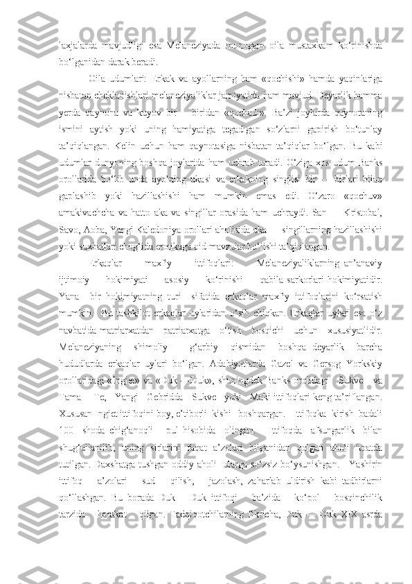 laxjalarda   mavjudligi   esa   Melaneziyada   monogam   oila   mustaxkam   ko‘rinishda
bo‘lganidan darak beradi.
Oila   udumlari:   Erkak   va   ayollarning   ham   «qochishi»   hamda   yaqinlariga
nisbatan cheklanishlari melaneziyaliklar jamiyatida ham mavjud. Deyarlik hamma
yerda   qaynona   va   kuyov   bir   —biridan   «qochadi».   Ba’zi   joylarda   qaynotaning
ismini   aytish   yoki   uning   hamiyatiga   tegadigan   so‘zlarni   gapirish   bo‘tunlay
ta’qiqlangan.   Kelin   uchun   ham   qaynotasiga   nisbatan   ta’qiqlar   bo‘lgan.   Bu   kabi
udumlar  dunyoning boshqa  joylarida  ham  uchrab  turadi. O‘ziga xos  udum  Banks
orollarida   bo‘lib   unda   ayolning   ukasi   va   erkakning   singlisi   bir   —   birlari   bilan
gaplashib   yoki   hazillashishi   ham   mumkin   emas   edi.   O‘zaro   «qochuv»
amakivachcha   va   hatto   aka   va   singillar   orasida   ham   uchraydi.   San   —   Kristobal,
Savo, Aoba, Yangi Kaledoniya orollari aholisida aka — singillarning hazillashishi
yoki suxbatlari chog‘ida erotikaga oid mavzular bo‘lishi ta’qiqlangan.
Erkaqlar           maxfiy           ittifoqlari:           Melaneziyaliklarning   an’anaviy
ijtimoiy         hokimiyati          asosiy          ko‘rinishi          qabila sarkorlari  hokimiyatidir.
Yana     bir   hokimiyatning   turi     sifatida   erkaqlar   maxfiy   ittifoqlarini   ko‘rsatish
mumkin.     Bu   tashkilot   erkaqlar   uylaridan   o‘sib   chiqkan.   Erkaqlar   uylari   esa   o‘z
navbatida matriarxatdan     patriarxatga     o‘tish     bosqichi      uchun     xususiyatlidir.
Melaneziyaning     shimoliy   —   g‘arbiy     qismidan     boshqa   deyarlik     barcha
hududlarda   erkaqlar   uylari   bo‘lgan.   Adabiyotlarda   Gazel   va   Gersog   Yorkskiy
orollaridagi  «Ingiet»  va «Duk  —Duk», shuningdek  Banks  orolidagi      Sukve      va
Tama —Te,   Yangi   Gebridda   Sukve   yoki   Maki ittifoqlari keng ta’riflangan.
Xususan Ingiet ittifoqini boy, e’tiborli  kishi   boshqargan.   Ittifoqka  kirish  badali
100     shoda   chig‘anoqli       pul   hisobida     olingan.       Ittifoqda     afsungarlik     bilan
shug‘ullanilib,   uning   sirlarini   faqat   a’zolari   bilganidan   qolgan   aholi   itoatda
tutilgan. Daxshatga tushgan oddiy aholi   ularga so‘zsiz bo‘ysunishgan.     Yashirin
ittifoq       a’zolari       sud       qilish,       jazolash,   zaharlab   uldirish   kabi   tadbirlarni
qo‘llashgan.   Bu   borada   Duk   —Duk   ittifoqi       ba’zida       ko‘pol       bosqinchilik
tarzida       harakat       qilgan.   Tadqiqotchilarning   fikricha,   Duk   —   Duk   XIX   asrda 