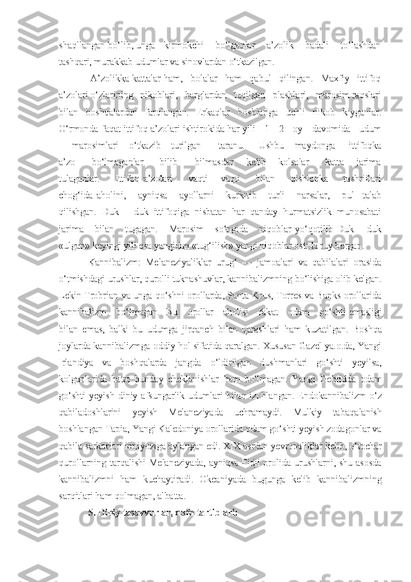 shaqllangan bo‘lib, unga    kirmokchi     bo‘lganlar      a’zolik     badali     to‘lashdan
tashqari, murakkab udumlar va sinovlardan o‘tkazilgan.
 A’zolikka kattalar ham,   bolalar   ham   qabul   qilingan.   Maxfiy   ittifoq
a’zolari o‘zlarining   nikoblari,   barglardan   tuqilgan   plashlari,   marosim raqslari
bilan   boshqalardan   farqlangan.   Erkaqlar   boshlariga   uchli   nikob   kiyganlar.
O‘rmonda faqat ittifoq a’zolari ishtirokida har yili     1—2     oy     davomida     udum
—  marosimlari       o‘tkazib       turilgan   —   taranu.         Ushbu       maydonga         ittifoqka
a’zo         bo‘lmaganlar         bilib   —   bilmasdan       kelib       kolsalar         katta       jarima
tulaganlar.         Ittifoq   a’zolari         vaqti   —vaqti         bilan         qishloqka         tashriflari
chog‘ida   aholini,       ayniqsa       ayollarni       kurkitib       turli       narsalar,       pul     talab
qilishgan.   Duk   —duk   ittifoqiga   nisbatan   har   qanday   hurmatsizlik   munosabati
jarima       bilan       tugagan.       Marosim       so‘ngida       niqoblar   yo‘qotilib   Duk   —duk
«ulgan» keyingi yili esa yangidan «tug‘ilish» yangi niqoblar ostida ruy bergan.
Kannibalizm:   Melaneziyaliklar   urug‘   —   jamoalari   va   qabilalari   orasida
o‘tmishdagi urushlar, qurolli tuknashuvlar, kannibalizmning bo‘lishiga olib kelgan.
Lekin Trobrian va unga qo‘shni orollarda, Santa Krus, Torres va Banks orollarida
kannibalizm     bo‘lmagan.   Bu     orollar     aholisi      fak a t     odam     g o‘ shti   emasligi
bilan   emas,   balki   bu   udumga   jirqanch   bilan   qarashlari   ham   k u zatilgan.   Boshqa
joylarda kannibalizmga oddiy  h ol sifatida qaralgan. Xususan Gazel ya.o.da, Yangi
Irlandiya   va   boshqalarda   jangda   o‘ ldirilgan   dushmanlari   go‘shti   yeyilsa,
kolganlarida   h atto   bunday   cheklanishlar   h am   bo‘lmagan.   Yangi   Gebridda   odam
go‘shti   yeyish   diniy   afsungarlik   udumlari   bilan  izo hla ngan.  Endokannibalizm   o‘z
qabiladoshlarini   yeyish   Melaneziyada   uchramaydi.   Mulkiy   taba q alanish
boshlangan Tapia, Yangi Kaledoniya orollarida odam go‘shti yeyish zodagonlar va
qabila sarkorlari imtiyoziga aylangan edi.  XIX  asrdan yevropaliklar kelib, o‘tochar
qurollarning tarqalishi Melaneziyada,  ayniqsa  Fidji orolida urushlarni, shu asosda
kannibalizmni   h am   kuchaytiradi.   Okeaniyada   bugunga   kelib   kannibalizmning
sar q itlari ham  q olmagan, albatta.
5.  Diniy tasavvurlar, dafn tartiblari: 