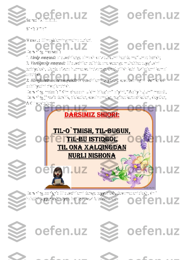 Sana:  19.10.2020
Sinf:  7-“B”
Mavzu:  Olmoshlarning ma`no turlari.
Darsning maqsadi:
1.  Ilmiy maqsad:  o`quvchilarga olmosh so`z turkumi haqida ma’lumot berish;
2 . Tarbiyaviy maqsad:  O’quvchilar qalbida ona vatanga muhabbat tuyg’usini 
tarbiyalash, ularda o’zaro hurmat va intizomga amal qilish kabi fazilatlarni kamol 
toptirish.
3. Rivojlantiruvchi maqsadi:  O’quvchilarning yozma savodxonligini  va fikrlash 
qobiliyatini rivojlantirish.
Darsning metodi:  “Kim chaqqon-u kim bilag’on” o’yini, “Aqliy hujum” metodi,
Darsning jihozi:  darslik, plakatlar, savolnomalar, rag’bat kartochkalari, slaydlar, 
AKT vositalari
Darsning borishi:  O`quvchilarni darsga tayyorlash, davomat aniqlash, sinf 
holatini tayyorlash. Uyga berilgan vazifa tekshiriladi. 