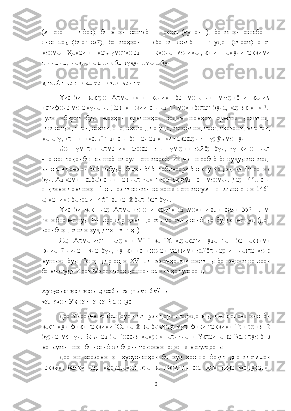 (зарево   –   шафақ),   ба   моҳи   сентябр   –   рюен   (ғурриш),   ба   моҳи   октябр   –
листопад   (баргрез ),   ба   моҳҳои   ноябр   ва   декабр   –   груден   (ғарам)   ростӣ
меомад. Ҳамаи ин маълумотҳо аз он шаҳодат медиҳад, ки ин намуди тақвими
содда дар давраи авлод  ба ву уд омада буд.	
ӣ ҷ
Ҳисоби вақти арманиҳои қадим
Ҳисоби   вақтро   Арманиҳои   қадим   ба   монанди   мисриёни   қадим
истифода менамуданд. Давомнокии сол аз 12 моҳ иборат буда, ҳар як моҳ 30
р зи   иборат   буд.   моҳҳои   арманиҳои   қадим   номҳои   арман   доштанд:	
ӯ ӣ
навасарди, гори, сахми, тре, кхалоц, аратцс, мехекани, арег, ахекани, марори,
магату, хротитихс. Оғози сол бошад аз моҳи навасарди шур ъ мешуд.	
ӯ
Солшумории   арманиҳо   асосан   солшумории   сайёр   буд,   чунки   он   дар
чор сол тақрибан як шабонар з пеш мераф. Ин аз он сабаб ба ву уд меомад,	
ӯ ҷ
ки соли арман  365 набуда, балки 365 шабонар з 5 соату 48 дақиқа 46 сония	
ӣ ӯ
буд. Аз ҳамин сабаб соли нав дар чаҳор сол як р з пеш меомад. Дар 1460 сол	
ӯ
тақвими  арманиҳо  1   сол  аз   тақвими   юлиан   пеш   мегузашт.   Яъне   соли   1460	
ӣ
арманиҳо ба соли 1460 юлиан  баробар буд. 	
ӣ
Ҳисоби   вақт   дар   Арманистони   қадим   аз   моҳи   июли   соли   552   п.   м.
гирифта   мешуд.   Ин   эра   дар   ҳама   о   сар   то   сар   истифода   бурда   мешуд   (дар	
ҷ
катибаҳо, санаи ҳу атҳо ва ғ.ҳо).	
ҷҷ
Дар   Арманистон   асрҳои   VIII   ва   IX   ҳаракати   гузаштан   ба   тақвими
юлиан   дида   шуда   буд,   чунки   истифодаи   тақвими   сайёр   дар   ин   давра   хеле	
ӣ
мушкил буд. Танҳо дар асри   XVIII   арманиҳо тавонистанд ба тақвим ва эраи
ба мавлуди Исои Масеҳ асос доштаи юлиниҳо гузаранд.
Хусусиятҳои хоси ҳисоби вақт дар байни 
халқҳои Украина ва Белорус
Дар Украина ва Белорус – аз р зи  ор  гардидани дини насрон  ҳисоби	
ӯ ҷ ӣ ӣ
вақт   мувофиқи   тақвими   Юлиан   ва   баъдтар   мувофиқи   тақвими   Григориян	
ӣ ӣ
бурда   мешуд.   Баъд   аз   ба   Россия   ҳамроҳ   гардидани   Украина   ва   Белорус   боз
мардуми онҳо ба истифодабарии тақвими юлиан  мегузаранд.	
ӣ
Дар   ин   сарзаминҳо   хусусиятҳои   ба   худ   хос   на   фақат   дар   масъалаи
тақвим,   балки   дар   масъалаҳои   эра   ва   ибтидои   сол   ҳам   дида   мешуданд.
3 