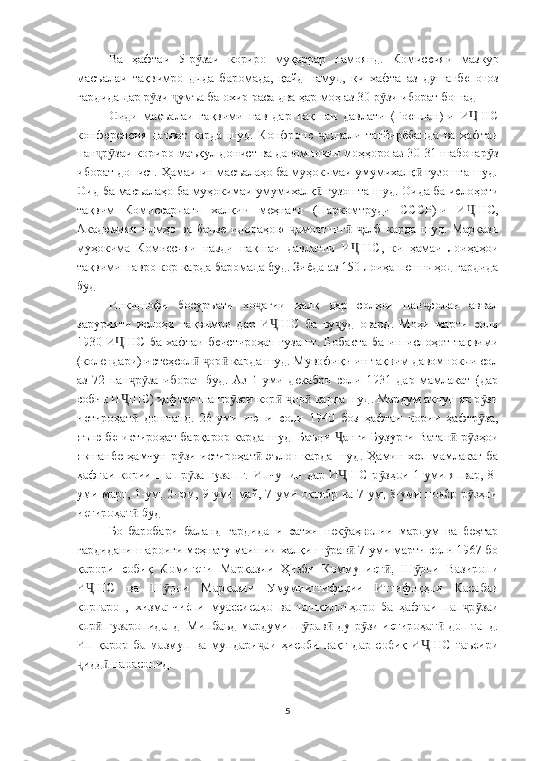 Ва   ҳафтаи   5-р заи   кориро   муқаррар   намоянд.   Комиссияи   мазкурӯ
масъалаи   тақвимро   дида   баромада,   қайд   намуд,   ки   ҳафта   аз   душанбе   оғоз
гардида дар р зи  умъа ба охир раса два ҳар моҳ аз 30 р зи иборат бошад.	
ӯ ҷ ӯ
Оиди   масъалаи   тақвими   нав   дар   нақшаи   давлати   (Госплан)-и   И ШС	
Ҷ
конференсия   даъват   карда   шуд.   Конфронс   адвали   тағйирёбанда   ва   ҳафтаи	
ҷ
пан р заи кориро маъқул донист ва давомнокии моҳҳоро аз 30-31 шабонар з	
ҷ ӯ ӯ
иборат донист. Ҳамаи ин масъалаҳо ба муҳокимаи умумихалқ  гузошта шуд.	
ӣ
Оид ба масъалаҳо ба муҳокимаи умумихалқ  гузошта шуд. Оида ба ислоҳоти	
ӣ
тақвим   Комиссариати   халқии   меҳнати   (Наркомтруди   СССР)-и   И ШС,	
Ҷ
Академияи   илмҳо   ва   баъзе   идораҳою   амоатчиг   алб   карда   шуд.   Маркази	
ҷ ӣ ҷ
муҳокима   Комиссияи   назди   нақшаи   давлатии   И ШС,   ки   ҳамаи   лоиҳаҳои	
Ҷ
тақвими навро кор карда баромада буд. Зиёда аз 150 лоиҳа пешниҳод гардида
буд.
Инкишофи   босуръати   хо агии   халқ   дар   солҳои   пан солаи   аввал	
ҷ ҷ
зарурияти   ислоҳи   тақвимро   дар   И ШС   ба   ву уд   овард.   Моҳи   марти   соли	
Ҷ ҷ
1930 И ШС  ба ҳафтаи беистироҳат  гузашт. Вобаста  ба ин ислоҳот тақвими	
Ҷ
(колендари) истеҳсол   ор  карда шуд. Мувофиқи ин тақвим давомнокии сол	
ӣ ҷ ӣ
аз   72   пан р за   иборат   буд.   Аз   1-уми   декабри   соли   1931   дар   мамлакат   (дар	
ҷ ӯ
собиқ И ШС) ҳафтаи шашр заи кор   ор  карда шуд. Мардум акнун як р зи
Ҷ ӯ ӣ ҷ ӣ ӯ
истироҳат   доштанд.   26-уми   июни   соли   1940   боз   ҳафтаи   кории   ҳафтр за,	
ӣ ӯ
яъне бе истироҳат барқарор карда шуд. Баъди  анги Бузурги Ватан  р зҳои	
Ҷ ӣ ӯ
якшанбе   ҳамчун   р зи   истироҳат   эълон   карда   шуд.   Ҳамин   хел   мамлакат   ба	
ӯ ӣ
ҳафтаи кории шашр за гузашт.  Инчунин дар  И ШС р зҳои  1-уми январ, 8-	
ӯ Ҷ ӯ
уми март, 1-ум, 2-юм, 9-уми май, 7-уми октябр ва 7-ум, 8-уми ноябр р зҳои	
ӯ
истироҳат  буд.	
ӣ
Бо   баробари   баланд   гардидани   сатҳи   нек аҳволии   мардум   ва   беҳтар	
ӯ
гардидани шароити меҳнату маишии халқи ш рав  7-уми марти соли 1967 бо	
ӯ ӣ
қарори   собиқ   Комитети   Марказии   Ҳизби   Коммунист ,   Ш рои   Вазирони	
ӣ ӯ
И ШС   ва   Ш рои   Марказии   Умумииттифоқии   Иттифоқҳои   Касабаи	
Ҷ ӯ
коргарон,   хизматчиёни   муассисаҳо   ва   ташкилотҳоро   ба   ҳафтаи   пан р заи	
ҷ ӯ
кор  гузарониданд. Минбаъд мардуми ш рав  ду р зи истироҳат  доштанд.	
ӣ ӯ ӣ ӯ ӣ
Ин   қарор   ба   мазмун   ва   мундари аи   ҳисоби   вақт   дар   собиқ   И ШС   таъсири	
ҷ Ҷ
идд  нарасонид. 	
ҷ ӣ
 
5 