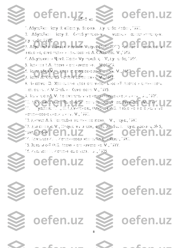                                       Адабиёт ҳо
1. Абурайҳон Берун . «Осор-ул-боқия». – Душанбе: Ирфон, 1990.ӣ
2.   Абурайҳон   Берун .   Китоб-ут-тақвим   –   масоили   саноат-ит-тан им.	
ӣ ҷ
Душанбе; 1973.
3.   Абул-Файз   Байхаки.   История   Масуда   (1030-1041).   Период   и   персидского
введение, коментарии и приложение. А.К.Арендса. М.,1969.
4. Абдураҳмони  ом . Осори Мунтахаб.  . 	
Ҷ ӣ ҷ I - V , Душанбе; 1964.
5. Баринов В.А. Время и его измерения. – М., 1949.
6. Белолюбов М.Н. Древнеперсидские этимологии. М., 1962.
7. Берри А. Краткая история астрономии. М., 1946.
8.   Бикерман   Э.   Хронология   древнего   мира.   Ближний   Восток   и   античность.
Пер. с англ. И.М.Стеблин-Каменского М., 1975.
9. Большаков А.М. Вспомогательные исторические дисциплины – Л., 1924.
10. Володомнов Н.В. Календарь: прошлое. Настоящее, будущее. – М., 1974.
11. Гусарова Т.П., О.В.Дмитриева, Флиппов И.С. Введение в специальные
исторические дисциплины. М., 1990.
12. Дитмар А.Б. География в античное время. – М., Наука, 1980
13.   Дьяконов   И.М.,   Откуда   мы   знаем,   когда   это   было.   Наука   и   жизнь,   №   5,
1986, с. 66-74.
14. Ермолаев И.П. Историческая хронология. – Казан, 1980.
15. Завельякий Ф.С. Время и его измерение. М., 1977.
16. Идельсон Н. История календаря. – Л., 1925.
8 