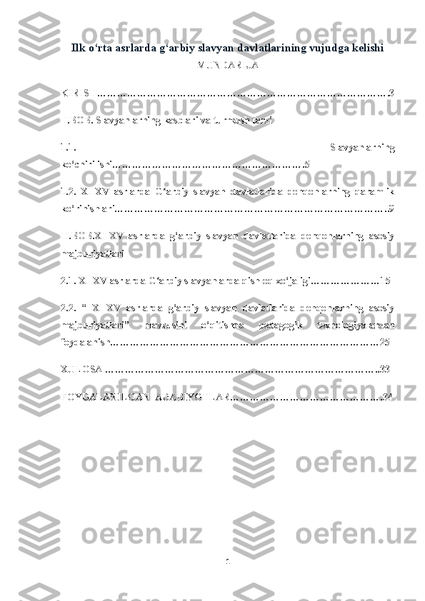 Ilk o‘rta asrlarda g‘arbiy slavyan davlatlarining vujudga kelishi
MUNDARIJA
KIRISH…………………………………………………………………………….3
 I.BOB. Slavyanlarning kasblari va turmush tarzi 
1.1.   Slavyanlarning
ko‘chirilishi………………………………………………….5
1.2.   XI-XV   asrlarda   G arbiy   slavyan   davlatlarida   dehqonlarning   qaramlikʻ
ko‘rinishlari………………………………………………………………………..9
II.BOB.XI-XV   asrlarda   g‘arbiy   slavyan   davlatlarida   dehqonlarning   asosiy
majburiyatlari 
2.1. XI-XV asrlarda G arbiy slavyanlarda qishloq xo‘jaligi…………………15
ʻ
2.2.   “   XI-XV   asrlarda   g‘arbiy   slavyan   davlatlarida   dehqonlarning   asosiy
majburiyatlari”   mavzusini   o‘qitishda   pedagogik   texnologiyalardan
foydalanish………………………………………………………………………25
XULOSA ………………………………………………………………………..33
FOYDALANILGAN  ADABIYOTLAR……………………………………….34
1 