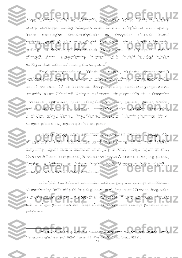 Bizga   hukmronlik   qilish   va   hukmronlik   qilish   uchun   keling.   "   Aniq   mafkuraviy
asosga   asoslangan   bunday   kategorik   talqin   tanqidni   qo‘zg‘atmas   edi.   Bugungi
kunda   arxeologiya   skandinaviyaliklar   va   slavyanlar   o‘rtasida   kuchli
madaniyatlararo   aloqalar   mavjudligini   tasdiqlaydi,   biroq   ularning   birinchisi
qadimgi   rus   davlatining   shakllanishida   hal   qiluvchi   rol   o‘ynaganini   taxmin
qilmaydi.   Ammo   slavyanlarning   "norman"   kelib   chiqishi   haqidagi   bahslar
va   Kiyev Rusi   taslim bo‘lmang, shu kungacha 7
.
Slavlar   etnogenezining   ikkinchi   nazariyasi,   aksincha,   vatanparvarlik
xarakteriga ega. Aytgancha, u Normanlardan ancha qadimgi - uning asoschilaridan
biri 16 -asr oxiri - 17 -asr boshlarida "Slavyan qirolligi" nomli asar yozgan xorvat
tarixchisi Mavro Orbini edi. Uning nuqtai nazari juda g‘ayrioddiy edi: u slavyanlar
-   vandallar,   burgundlar,   gotlar,   ostrogotlar,   visigotlar,   gepidlar,   getalar,   alanlar,
verllar,   avarlar,   dakilar,   shvedlar,   normanlar,   finlar,   ukrovlar,   markomlar,
to‘rtliklar,   frakiyaliklar   va   Iliriyaliklar   va   boshqalar:   "Ularning   hammasi   bir   xil
slavyan qabilasi edi, keyinroq ko‘rib chiqamiz."
Ularning   tarixiy   vatani   Orbinidan   chiqib   ketishi   miloddan   avvalgi   1460
yillarga  to‘g‘ri  keladi.  Faqat  bu  erga  tashrif   buyurishning   iloji  bo‘lmadi:   "Slavlar
dunyoning   deyarli   barcha   qabilalari   bilan   jang   qilishdi,   Forsga   hujum   qilishdi,
Osiyo va Afrikani boshqarishdi, Misrliklar va Buyuk Aleksandr bilan jang qilishdi,
Gresiya,   Makedoniya   va   Iliriyani   bosib   olishdi,   Moraviyani   bosib   olishdi.   ,
Chexiya, Polsha va Boltiq dengizi sohillari ".
U ko‘plab sud kotiblari tomonidan tasdiqlangan, ular qadimgi rimliklardan
slavyanlarning   kelib   chiqishi   haqidagi   nazariyani,   imperator   Oktavian   Avgustdan
Rurikni  yaratgan.  18-asrda  rus  tarixchisi  Tatishchev  "Yoaxim   xronikasi"   ni  nashr
etdi, u "o‘tgan yillar ertakidan" farqli o‘laroq, slavyanlarni qadimgi yunonlar bilan
aniqlagan.
7
  “Belarus   SSR   tarixi”   1-jild   “Belarus   hududidagi   ibtidoiy   kommunal   tizim.   Feodalizm   davri"   Minsk,
"Fan va texnologiya" nashriyoti 1972 yil Grekov B.D. Kiev Rusi. M.: Gospolitizdat, 1953 yil.
10 