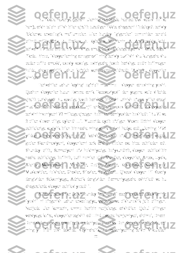 Bu   ikkala   nazariya   (garchi   ularning   har   birida   haqiqat   aks   -sadosi   bo‘lsa
ham), erkin talqin qilish bilan ajralib turadigan ikkita chegarani ifodalaydi.   tarixiy
faktlar   va   arxeologik   ma’lumotlar.   Ular   bunday   "gigantlar"   tomonidan   tanqid
qilindi.   milliy   tarix ,   B.   Grekov,   B.   Rybakov,   V.   Yanin,   A.   Arsixovskiy   kabi,
tarixchi o‘z tadqiqotida o‘z xohishiga emas, balki faktlarga tayanishi kerak, degan
fikrda. Biroq, "slavyanlarning etnogenezi" ning tarixiy tuzilishi shu kungacha shu
qadar   to‘liq   emaski,   asosiy   savolga   oxirigacha   javob   berishga   qodir   bo‘lmagan
holda,   chayqovchilik   uchun   ko‘plab   variantlarni   qoldiradi:   "Axir   bu   slavyanlar
kimlar?"
Tarixchilar   uchun   keyingi   og‘riqli   muammo   -   slavyan   etnosining   yoshi.
Qachon   slavyanlar   butun   Evropa   etnik   "katavaziyasi"   dan   yagona   xalq   sifatida
ajralib   turishgan?   Bu   savolga   javob   berishga   birinchi   urinish   o‘tgan   yillar   ertagi
muallifi   rohib   Nestorga   tegishli.   Injil   an’analarini   asos   qilib   olib,   u   slavyanlar
tarixini insoniyatni 72 millatga ajratgan Bobil pandemiyasidan boshladi: "Bu 70 va
2   tillar   sloven   tiliga   aylandi   ...".   Yuqorida   aytib   o‘tilgan   Mavro   Orbini   slavyan
qabilalariga saxiylik bilan bir  necha ming yillik tarixni hadya etdi, ularning 1496
yildagi   tarixiy   vatanlaridan   chiqib   ketishlarini   aytib   o‘tdi:   "Belgilangan   vaqtda
gotlar   Skandinaviyani,   slavyanlarni   tark   etishdi.   Gotlar   esa   bitta   qabiladan   edi.
Shunday   qilib,   Sarmatiyani   o‘z   hokimiyatiga   bo‘ysundirib,   slavyan   qabilasi   bir
necha   qabilalarga   bo‘linib,   turli   nomlar   oldi:   Vendlar,   slavyanlar,   Antes,   Uyels,
Alanlar,   Massayetlar   ...   Vandallar,   Gotlar,   Avarlar,   Roskolanlar,   Ruslar   yoki
Muskovitlar, Polshalar, Chexlar, Silezlar, Bolgarlar ... Qisqasi  slavyan Til Kaspiy
dengizidan   Saksoniyaga,   Adriatik   dengizidan   Germaniyagacha   eshitiladi   va   bu
chegaralarda slavyan qabilasi yotadi ".
Albatta, tarixchilar uchun bunday "ma’lumot" etarli emas edi. Slavlarning
"yoshi"   ni   o‘rganish   uchun   arxeologiya,   genetika   va   tilshunoslik   jalb   qilingan.
Natijada   ular   kamtarin,   ammo   baribir   natijalarga   erishdilar.   Qabul   qilingan
versiyaga ko‘ra, slavyanlar tegishli edi   Hind-Evropa hamjamiyati , ehtimol, Dnepr-
Donetskdan chiqqan   arxeologik madaniyat , Dnepr va Don daryolari oralig‘ida, etti
ming   yil   oldin   tosh   davrida.   Keyinchalik,   bu   madaniyatning   ta’siri   Vistuladan
11 