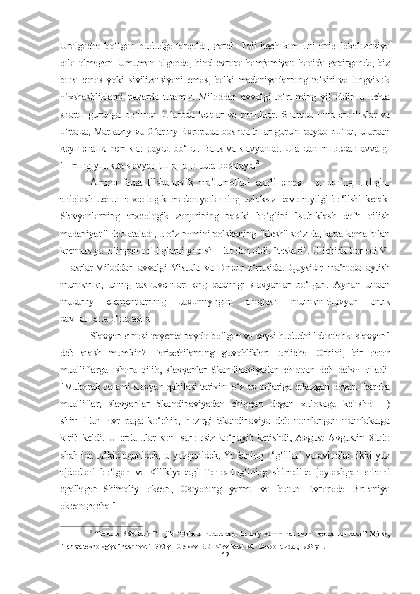 Uralgacha   bo‘lgan   hududga   tarqaldi,   garchi   hali   hech   kim   uni   aniq   lokalizatsiya
qila olmagan. Umuman olganda, hind-evropa hamjamiyati haqida gapirganda, biz
bitta   etnos   yoki   sivilizatsiyani   emas,   balki   madaniyatlarning   ta’siri   va   lingvistik
o‘xshashliklarni   nazarda   tutamiz.   Miloddan   avvalgi   to‘rt   ming   yil   oldin   u   uchta
shartli   guruhga   bo‘lindi:   G arbda   keltlar   va   rimliklar,   Sharqda   hind-eronliklar   vaʻ
o‘rtada, Markaziy va G arbiy Evropada boshqa tillar guruhi paydo bo‘ldi, ulardan	
ʻ
keyinchalik nemislar paydo bo‘ldi. Balts va slavyanlar. Ulardan miloddan avvalgi
1 -ming yillikda slavyan tili ajralib tura boshlaydi 8
.
Ammo   faqat   tilshunoslik   ma’lumotlari   etarli   emas   -   etnosning   birligini
aniqlash   uchun   arxeologik   madaniyatlarning   uzluksiz   davomiyligi   bo‘lishi   kerak.
Slavyanlarning   arxeologik   zanjirining   pastki   bo‘g‘ini   "sub-klash   dafn   qilish
madaniyati" deb ataladi, u o‘z nomini polshaning "klesh" so‘zida, katta kema bilan
krematsiya qilingan qoldiqlarni yopish odatidan oldi. "teskari". U ichida bor edi   V-
II   asrlar   Miloddan   avvalgi   Vistula   va   Dnepr   o‘rtasida.   Qaysidir   ma’noda   aytish
mumkinki,   uning   tashuvchilari   eng   qadimgi   slavyanlar   bo‘lgan.   Aynan   undan
madaniy   elementlarning   davomiyligini   aniqlash   mumkin   Slavyan   antik
davrlari   erta o‘rta asrlar.
Slavyan etnosi qayerda paydo bo‘lgan va qaysi hududni "dastlabki slavyan"
deb   atash   mumkin?   Tarixchilarning   guvohliklari   turlicha.   Orbini,   bir   qator
mualliflarga   ishora   qilib,   slavyanlar   Skandinaviyadan   chiqqan   deb   da’vo   qiladi:
"Muborak qalami slavyan qabilasi tarixini o‘z avlodlariga etkazgan deyarli barcha
mualliflar,   slavyanlar   Skandinaviyadan   chiqqan   degan   xulosaga   kelishdi.   .)
shimoldan   Evropaga   ko‘chib,   hozirgi   Skandinaviya   deb   nomlangan   mamlakatga
kirib   keldi.   U   erda   ular   son   -sanoqsiz   ko‘payib   ketishdi,   Avgust   Avgustin   Xudo
shahrida ta’kidlaganidek, u yozganidek, Yafetning o‘g‘illari  va avlodlari  ikki yuz
ajdodlari   bo‘lgan   va   Kilikiyadagi   Toros   tog‘ining   shimolida   joylashgan   erlarni
egallagan.   Shimoliy   okean ,   Osiyoning   yarmi   va   butun   Evropada   Britaniya
okeanigacha ".
8
  “Belarus   SSR   tarixi”   1-jild   “Belarus   hududidagi   ibtidoiy   kommunal   tizim.   Feodalizm   davri"   Minsk,
"Fan va texnologiya" nashriyoti 1972 yil Grekov B.D. Kiev Rusi. M.: Gospolitizdat, 1953 yil.
12 