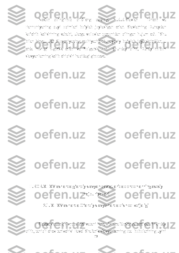 Nestor   qo‘ng‘iroq   qildi   eng   qadimgi   hudud   Slavlar   -   Dnepr   va
Pannoniyaning   quyi   oqimlari   bo‘ylab   joylashgan   erlar.   Slavlarning   Dunaydan
ko‘chib   kelishining   sababi,   ularga   voloxlar   tomonidan   qilingan   hujum   edi.   "Shu
bilan   birga,   ular   Sloveniyaning   mohiyatini   Dunayeviy   bo‘ylab   joylashtirdilar,   u
erda   hozirgi   Ugorsk   erlari   va   Bolgarsk   bor."   Shunday   qilib,   Dunay-Bolqon
slavyanlarning kelib chiqishi haqidagi gipoteza.
II.BOB.XI-XV asrlarda g‘arbiy slavyan davlatlarida dehqonlarning asosiy
majburiyatlari
2.1. XI-XV asrlarda G arbiy slavyanlarda qishloq xo‘jaligiʻ
Slavyanlarning Evropadagi vatani ham o‘z tarafdorlariga ega edi. Shunday
qilib, taniqli chex tarixchisi Pavel Shafarik slavyanlarning ota -bobolarining uyini
13 