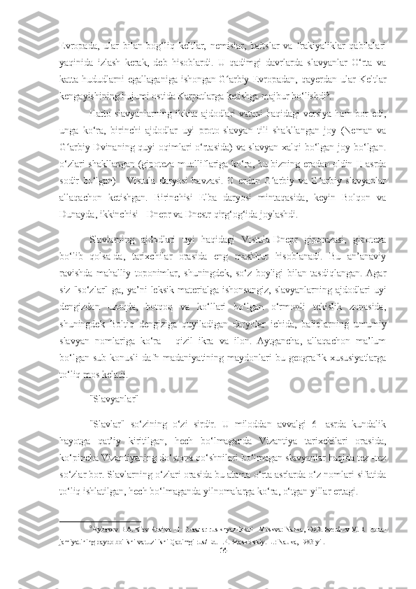 Evropada,   ular   bilan   bog‘liq   keltlar,   nemislar,   baltslar   va   frakiyaliklar   qabilalari
yaqinida   izlash   kerak,   deb   hisoblardi.   U   qadimgi   davrlarda   slavyanlar   O‘rta   va
katta  hududlarni   egallaganiga   ishongan   G arbiy   Evropadanʻ ,  qayerdan   ular   Keltlar
kengayishining hujumi ostida Karpatlarga ketishga majbur bo‘lishdi 9
.
Hatto slavyanlarning ikkita ajdodlari  vatani haqidagi  versiya ham  bor  edi,
unga   ko‘ra,   birinchi   ajdodlar   uyi   proto-slavyan   tili   shakllangan   joy   (Neman   va
G arbiy Dvinaning quyi  oqimlari o‘rtasida) va slavyan xalqi bo‘lgan joy bo‘lgan.	
ʻ
o‘zlari shakllangan (gipoteza mualliflariga ko‘ra, bu bizning eradan oldin II asrda
sodir   bo‘lgan)   -   Vistula   daryosi   havzasi.   U   erdan   G arbiy   va   G arbiy   slavyanlar	
ʻ ʻ
allaqachon   ketishgan.   Birinchisi   Elba   daryosi   mintaqasida,   keyin   Bolqon   va
Dunayda, ikkinchisi - Dnepr va Dnestr qirg‘og‘ida joylashdi.
Slavlarning   ajdodlari   uyi   haqidagi   Vistula-Dnepr   gipotezasi,   gipoteza
bo‘lib   qolsa-da,   tarixchilar   orasida   eng   mashhur   hisoblanadi.   Bu   an’anaviy
ravishda   mahalliy   toponimlar,   shuningdek,   so‘z   boyligi   bilan   tasdiqlangan.   Agar
siz  "so‘zlar"   ga,  ya’ni  leksik   materialga  ishonsangiz,  slavyanlarning  ajdodlari  uyi
dengizdan   uzoqda,   botqoq   va   ko‘llari   bo‘lgan   o‘rmonli   tekislik   zonasida,
shuningdek   Boltiq   dengiziga   quyiladigan   daryolar   ichida,   baliqlarning   umumiy
slavyan   nomlariga   ko‘ra   -   qizil   ikra   va   ilon.   Aytgancha,   allaqachon   ma’lum
bo‘lgan   sub-konusli   dafn  madaniyatining   maydonlari   bu  geografik  xususiyatlarga
to‘liq mos keladi.
"Slavyanlar"
"Slavlar"   so‘zining   o‘zi   sirdir.   U   miloddan   avvalgi   6   -asrda   kundalik
hayotga   qat’iy   kiritilgan,   hech   bo‘lmaganda   Vizantiya   tarixchilari   orasida,
ko‘pincha Vizantiyaning do‘stona qo‘shnilari bo‘lmagan slavyanlar haqida tez -tez
so‘zlar bor. Slavlarning o‘zlari orasida bu atama o‘rta asrlarda o‘z nomlari sifatida
to‘liq ishlatilgan, hech bo‘lmaganda yilnomalarga ko‘ra, o‘tgan yillar ertagi.
9
  Rybakov B.A. Kiev Rusi va 11-13-asrlar rus knyazliklari - Moskva: Nauka, 1982. Sverdlov M.B. Feodal
jamiyatining paydo bo'lishi va tuzilishi   Qadimgi rus / Ed. I.P. Shaskolskiy. L.: Nauka, 1983 yil.
14 