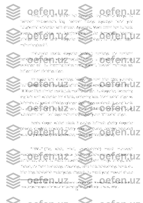 Biroq,   uning   kelib   chiqishi   hali   noma’lum.   Eng   mashhur   versiya-   bu
"eshitish"   hind-evropalik  kPle -   "eshitish"   ildiziga   qaytadigan   "so‘z"   yoki	u̯
"ulug‘vorlik"   so‘zlaridan   kelib   chiqqan.  Aytgancha,   Mavro   Orbini   ham   bu  haqda
yozgan,   garchi   o‘ziga   xos   "aranjirovkasida":   "ular   Sarmatiyada   istiqomat
qilishganida,   o‘zlari   uchun"   slavyanlar   "nomini   olishgan,   bu"   ulug‘vor   "degan
ma’noni anglatadi 10
.
Tilshunoslar   orasida   slavyanlar   landshaft   nomlariga   o‘z   nomlarini
berishlari   kerak   degan   versiya   mavjud.   Ehtimol,   u   "Slovutich"   toponimiga
asoslangan   edi   -   bu   Dneprning   boshqa   nomi,   "yuvish",   "tozalash"   ma’nosiga   ega
bo‘lgan ildizni o‘z ichiga olgan.
Bir   paytlar   ko‘p   shovqinlarga   "slavyanlar"   nomi   bilan   O‘rta   yunoncha
"qul" ( σκλά bós) so‘zi o‘rtasidagi bog‘liqlik haqidagi versiya sabab bo‘lgan. XVIII
-XIX asr G arb olimlari orasida juda mashhur bo‘lgan. Bu slavyanlar, Evropaning	
ʻ
eng   ko‘p   sonli   xalqlaridan   biri   sifatida,   asirlarning   katta   foizini   tashkil   qilgan   va
ko‘pincha qul savdosi ob’ektiga aylangan degan fikrga asoslanadi. Bugungi kunda
bu   gipoteza   noto‘g‘ri   deb   tan   olingan,   chunki   " σκλά bó ς "   ning   asosini   "urush
kuboklarini olish" - "zo" degan ma’noni anglatuvchi yunon fe’li tashkil qilgan.
Barcha   slavyan   xalqlari   odatda   3   guruhga   bo‘linadi:   g‘arbiy   slavyanlar
(chexlar,   slovaklar,   polyaklar),   G arbiy   slavyanlar   (ruslar,   ukrainlar,   belaruslar)	
ʻ
va   Janubiy slavyanlar (Serblar, xorvatlar, makedoniyaliklar, bolgarlar).
“FSMU”–(fikr,   sabab,   misol,   umumlashtirish)   metodi   munozarali
masalalarni   hal   etish   hamda   o‘quv   jara ѐ	
Y nining   bahs-munozarali   o‘tkazishda
qo‘llaniladi,   chunki   bu   metod   o‘quvchilarni   o‘z   fikrini   himoya   qilishga,   erkin
fikrlash, o‘z fikrini boshqalarga o‘tkazishga, ochiq holda bahslashishga hamda shu
bilan   birga   bahslashish   madaniyatiga   o‘rgatadi.   Bu   metod   yangi   mavzuni   chuqur
10
  Rybakov   B.A.   Kiev   Rusi   va   11-13-asrlar   rus   knyazliklari   -   Moskva:   Nauka,   1982.   Sverdlov   M.B.
Feodal jamiyatining paydo bo'lishi va tuzilishi   Qadimgi rus / Ed. I.P. Shaskolskiy. L.: Nauka, 1983 yil.
15 