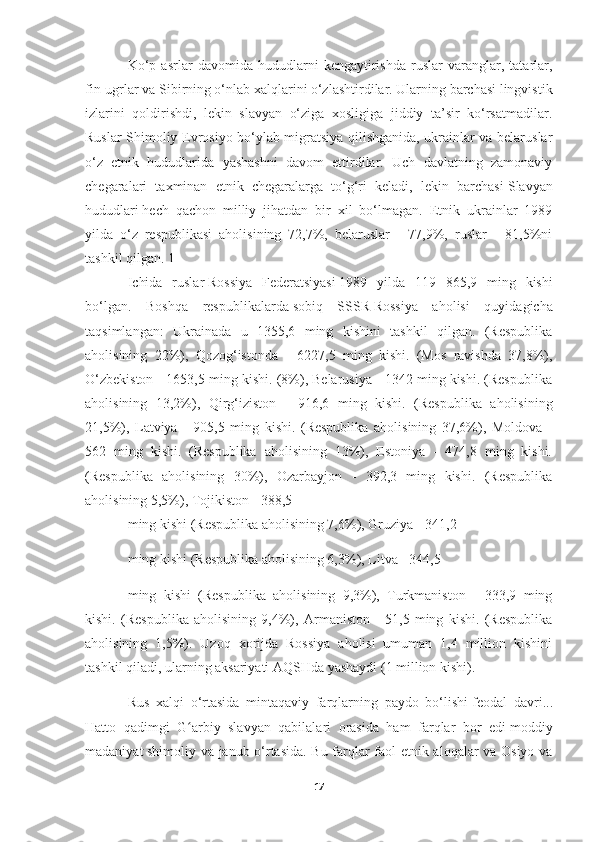 Ko‘p   asrlar   davomida   hududlarni   kengaytirishda   ruslar   varanglar,   tatarlar,
fin-ugrlar va Sibirning o‘nlab xalqlarini o‘zlashtirdilar. Ularning barchasi lingvistik
izlarini   qoldirishdi,   lekin   slavyan   o‘ziga   xosligiga   jiddiy   ta’sir   ko‘rsatmadilar.
Ruslar Shimoliy Evrosiyo bo‘ylab migratsiya qilishganida, ukrainlar va belaruslar
o‘z   etnik   hududlarida   yashashni   davom   ettirdilar.   Uch   davlatning   zamonaviy
chegaralari   taxminan   etnik   chegaralarga   to‘g‘ri   keladi,   lekin   barchasi   Slavyan
hududlari   hech   qachon   milliy   jihatdan   bir   xil   bo‘lmagan.   Etnik   ukrainlar   1989
yilda   o‘z   respublikasi   aholisining   72,7%,   belaruslar   -   77,9%,   ruslar   -   81,5%ni
tashkil qilgan. 1
Ichida   ruslar   Rossiya   Federatsiyasi   1989   yilda   119   865,9   ming   kishi
bo‘lgan.   Boshqa   respublikalarda   sobiq   SSSR   Rossiya   aholisi   quyidagicha
taqsimlangan:   Ukrainada   u   1355,6   ming   kishini   tashkil   qilgan.   (Respublika
aholisining   22%),   Qozog‘istonda   -   6227,5   ming   kishi.   (Mos   ravishda   37,8%),
O‘zbekiston - 1653,5 ming kishi. (8%), Belarusiya - 1342 ming kishi. (Respublika
aholisining   13,2%),   Qirg‘iziston   -   916,6   ming   kishi.   (Respublika   aholisining
21,5%),   Latviya   -   905,5   ming   kishi.   (Respublika   aholisining   37,6%),   Moldova   -
562   ming   kishi.   (Respublika   aholisining   13%),   Estoniya   -   474,8   ming   kishi.
(Respublika   aholisining   30%),   Ozarbayjon   -   392,3   ming   kishi.   (Respublika
aholisining 5,5%), Tojikiston - 388,5
ming kishi (Respublika aholisining 7,6%), Gruziya - 341,2
ming kishi (Respublika aholisining 6,3%), Litva - 344,5
ming   kishi   (Respublika   aholisining   9,3%),   Turkmaniston   -   333,9   ming
kishi.   (Respublika   aholisining   9,4%),   Armaniston   -   51,5   ming   kishi.   (Respublika
aholisining   1,5%).   Uzoq   xorijda   Rossiya   aholisi   umuman   1,4   million   kishini
tashkil qiladi, ularning aksariyati AQSHda yashaydi (1 million kishi).
Rus   xalqi   o‘rtasida   mintaqaviy   farqlarning   paydo   bo‘lishi   feodal   davri ...
Hatto   qadimgi   G arbiy   slavyan   qabilalari   orasida   ham   farqlar   bor   ediʻ   moddiy
madaniyat   shimoliy va janub o‘rtasida. Bu farqlar faol etnik aloqalar va Osiyo va
17 