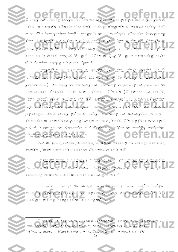 G arbiy   Evropaning   slavyan   bo‘lmagan   aholisi   assimilyasiyasidan   keyin   yanadaʻ
oshdi. Mintaqaviy tafovutlarning shakllanishiga chegaralarda maxsus harbiy aholi
mavjudligi ham yordam berdi. Etnografik va dialektologik tafovutlar Rossiyaning
shimoli va janubidagi ruslar orasida yaqqol seziladi. Ularning o‘rtasida shimoliy va
janubiy xususiyatlar ma’naviy va moddiy madaniyatda birlashtirilgan markaziy rus
keng   oraliq   zonasi   mavjud.   Volgari   -   O‘rta   va   Quyi   Volga   mintaqasidagi   ruslar
alohida mintaqaviy guruhga ajratilgan 12
.
Etnograflar   va   tilshunoslar,   shuningdek,   uchta   o‘tish   davrini   ajratib
ko‘rsatishadi:   g‘arbiy   (Velikaya,   Dnepr   va   G arbiy   Dvina   daryolari   havzalarida	
ʻ
yashovchilar)   -   shimoliy   va   markaziy   rus,   markaziy   va   janubiy   rus   guruhlari   va
belarusliklar   o‘rtasida   o‘tish   davri;   shimoli   -G arbiy   (Kirovning   rus   aholisi,	
ʻ
Perm,   Sverdlovsk viloyatlari ), XV -XVII asrlarda Rossiya hududlari joylashgandan
keyin,   Shimoliy   rus   guruhiga   yaqin   lahjada   shakllangan,   lekin   bu   hududda
joylashgan   ikkita   asosiy   yo‘nalish   tufayli   markaziy   rus   xususiyatlariga   ega   -
shimoldan va undan Rossiyaning Evropa markazi; janubi -G arbiy (Rostov viloyati	
ʻ
ruslari,   Stavropol   va   Krasnodar   hududlari),   til,   folklor   va   moddiy   madaniyat
jihatidan Janubiy rus guruhiga yaqin.
Rus xalqining boshqa, kichikroq, tarixiy va madaniy guruhlariga pomorlar,
kazaklar, keksa odamlar-kerjaklar va sibir mestizolari kiradi.
Qisqa  ma’noda, Oq  dengiz  sohilidagi  rus  aholisini   Onega  dan Kemgacha,
Pomorsga   va   keng   ma’noda   Evropani   Rossiyasini   yuvadigan   shimoliy   dengizlar
sohilining barcha aholisini chaqirish odat tusiga kiradi 13
.
Pomorlar   -   dengiz   va   dengiz   hunarmandchiligi   bilan   bog‘liq   bo‘lgan
Shimoliy   Rossiya   iqtisodiyoti   va   hayotining   o‘ziga   xos   xususiyatlaridan   farq
qiladigan qadimgi Novgorodiyaliklarning avlodlari.
12
  Rybakov   B.A.   Kiev   Rusi   va   11-13-asrlar   rus   knyazliklari   -   Moskva:   Nauka,   1982.   Sverdlov   M.B.
Feodal jamiyatining paydo bo'lishi va tuzilishi   Qadimgi rus / Ed. I.P. Shaskolskiy. L.: Nauka, 1983 yil.
13
  Alimov I., Ergashev F., Bo‘taev A. Arxivshunoslik. / O‘quv qo‘llanma. -  Toshkent: SHarq,  1997. 
18 