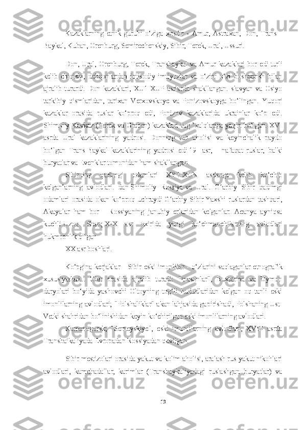 Kazaklarning   etnik   guruhi   o‘ziga   xosdir   -   Amur,   Astraxan,   Don,   Trans   -
Baykal, Kuban, Orenburg, Semirechenskiy, Sibir, Terek, Ural, Ussuri.
Don,   Ural,   Orenburg,   Terek,   Transbaykal   va   Amur   kazaklari   bor   edi   turli
kelib   chiqishi ,   dehqonlardan   iqtisodiy   imtiyozlar   va   o‘zini   o‘zi   boshqarish   bilan
ajralib   turardi.   Don   kazaklari,   XU1-XUP   asrlarda   shakllangan.   slavyan   va   Osiyo
tarkibiy   qismlaridan,   tarixan   Verxovskoye   va   Ponizovskoyga   bo‘lingan.   Yuqori
kazaklar   orasida   ruslar   ko‘proq   edi,   Ponizov   kazaklarida   ukrainlar   ko‘p   edi.
Shimoliy Kavkaz (Terek va Greben) kazaklari tog ’xalqlariga yaqin bo‘lgan. XVI
asrda   Ural   kazaklarining   yadrosi.   Donning   tub   aholisi   va   keyinchalik   paydo
bo‘lgan   Trans-Baykal   kazaklarining   yadrosi   edi   19   -asr ,   -   nafaqat   ruslar,   balki
buryatlar va Evenklar tomonidan ham shakllangan.
Sibirning   qadimgi   odamlari   XY1-XUN   asrlarga   kelib   ko‘chib
kelganlarning   avlodlari.   dan   Shimoliy   Rossiya   va   Ural.   G arbiy   Sibir   qadimgiʻ
odamlari   orasida   okan   ko‘proq   uchraydi   G arbiy   Sibir	
ʻ   Yaxshi   ruslardan   tashqari,
Akayalar   ham   bor   -   Rossiyaning   janubiy   erlaridan   kelganlar.   Acanya   ayniqsa
kuchli   Uzoq   Sharq   XIX   asr   oxirida   yangi   ko‘chmanchilarning   avlodlari
hukmronlik qilgan
XX asr boshlari.
Ko‘pgina  kerjaklar  -  Sibir   eski   imonlilar   -  o‘zlarini   saqlaganlar   etnografik
xususiyatlari ...   Ular   orasida   ajralib   turadi:   "masonlar",   Buxtarma   va   Uymon
daryolari   bo‘yida   yashovchi   Oltoyning   tog‘li   hududlaridan   kelgan   oq   tanli   eski
imonlilarning avlodlari; "Polshaliklar" akan lahjasida gapirishadi, Polshaning Ust-
Vetki shahridan bo‘linishidan keyin ko‘chirilgan eski imonlilarning avlodlari.
Kamenogorsk;   "Semeyskiye",   eski   imonlilarning   avlodlari,   XVIII   asrda
Transbaikaliyada Evropadan Rossiyadan quvilgan.
Sibir mestizolari orasida yakut va kolim aholisi, aralash rus-yakut nikohlari
avlodlari,   kamchadallar,   karimlar   (Transbaykaliyadagi   ruslashgan   buryatlar)   va
19 