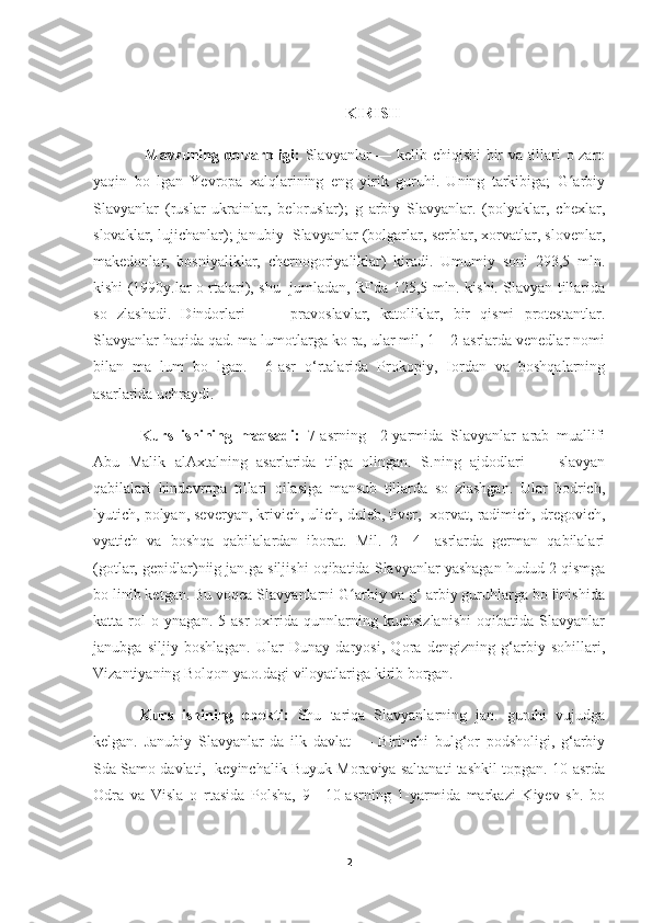 KIRISH
  Mavzuning dolzarbligi:   Slavyanlar — kelib chiqishi bir va tillari o zaro
yaqin   bo   lgan   Yevropa   xalqlarining   eng   yirik   guruhi.   Uning   tarkibiga;   G arbiyʻ
Slavyanlar   (ruslar   ukrainlar,   beloruslar);   g   arbiy   Slavyanlar.   (polyaklar,   chexlar,
slovaklar, lujichanlar); janubiy  Slavyanlar (bolgarlar, serblar, xorvatlar, slovenlar,
makedonlar,   bosniyaliklar,   chernogoriyaliklar)   kiradi.   Umumiy   soni   293,5   mln.
kishi (1990y.lar o rtalari), shu   jumladan, RFda 125,5 mln. kishi. Slavyan tillarida
so   zlashadi.   Dindorlari   —     pravoslavlar,   katoliklar,   bir   qismi   protestantlar.
Slavyanlar haqida qad. ma lumotlarga ko ra, ular mil, 1—2-asrlarda venedlar nomi
bilan   ma   lum   bo   lgan.     6-asr   o‘rtalarida   Prokopiy,   Iordan   va   boshqalarning
asarlarida uchraydi. 
Kurs   ishining   maqsadi:   7-asrning     2-yarmida   Slavyanlar   arab   muallifi
Abu   Malik   alAxtalning   asarlarida   tilga   olingan.   S.ning   ajdodlari   —   slavyan
qabilalari   hindevropa   tillari   oilasiga   mansub   tillarda   so   zlashgan.   Ular   bodrich,
lyutich, polyan, severyan, krivich, ulich, duleb, tiver,  xorvat, radimich, dregovich,
vyatich   va   boshqa   qabilalardan   iborat.   Mil.   2—4-   asrlarda   german   qabilalari
(gotlar, gepidlar)niig jan.ga siljishi oqibatida Slavyanlar yashagan hudud 2 qismga
bo linib ketgan. Bu voqea Slavyanlarni G arbiy va g‘ arbiy guruhlarga bo linishida	
ʻ
katta   rol   o   ynagan.   5-asr   oxirida   qunnlarning   kuchsizlanishi   oqibatida   Slavyanlar
janubga   siljiy   boshlagan.   Ular   Dunay   daryosi,   Qora   dengizning   g‘arbiy   sohillari,
Vizantiyaning Bolqon ya.o.dagi viloyatlariga kirib borgan. 
Kurs   ishining   obekti:   Shu   tariqa   Slavyanlarning   jan.   guruhi   vujudga
kelgan.   Janubiy   Slavyanlar   da   ilk   davlat   —   Birinchi   bulg‘or   podsholigi,   g‘arbiy
Sda Samo davlati,  keyinchalik Buyuk Moraviya saltanati tashkil topgan. 10-asrda
Odra   va   Visla   o   rtasida   Polsha,   9—10-asrning   1-yarmida   markazi   Kiyev   sh.   bo
2 