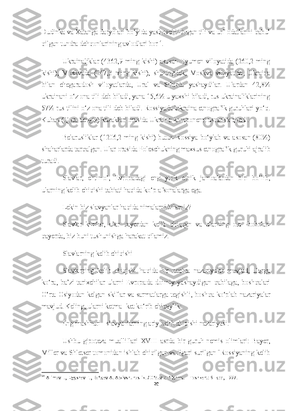 Dudinka va Xatanga daryolari bo‘yida yashovchi Dogan tili va urf-odatlarini qabul
qilgan tundra dehqonlarining avlodlari bor 14
.
Ukrainaliklar   (4362,9   ming   kishi)   asosan   Tyumen   viloyatida   (260,2   ming
kishi),   Moskvada   (247,3   ming   kishi),   shuningdek,   Moskva   viloyatida,   Ukraina
bilan   chegaradosh   viloyatlarda,   Ural   va   Sibirda   yashaydilar.   Ulardan   42,8%
ukrainani o‘z ona tili deb biladi, yana 15,6% u yaxshi biladi, rus ukrainaliklarining
57% rus tilini o‘z ona tili deb biladi. Rossiyada Ukraina etnografik guruhlari yo‘q.
Kuban (Qora dengiz) kazaklari orasida Ukraina komponenti ustunlik qiladi.
Belarusliklar   (1206,2  ming  kishi)  butun  Rossiya   bo‘ylab  va  asosan  (80%)
shaharlarda tarqalgan. Ular orasida Poleschukning maxsus etnografik guruhi ajralib
turadi.
Slavlar,   ehtimol,   Evropadagi   eng   yirik   etnik   jamoalardan   biri   bo‘lib,
ularning kelib chiqishi tabiati haqida ko‘p afsonalarga ega.
Lekin biz slavyanlar haqida nimalarni bilamiz?
Slavlar   kimlar,   ular   qayerdan   kelib   chiqqan   va   ularning   ota   -bobolari
qayerda, biz buni tushunishga harakat qilamiz.
Slavlarning kelib chiqishi
Slavlarning   kelib   chiqishi   haqida   bir   nechta   nazariyalar   mavjud,   ularga
ko‘ra,   ba’zi   tarixchilar   ularni   Evropada   doimiy   yashaydigan   qabilaga,   boshqalari
O‘rta Osiyodan kelgan skiflar  va sarmatlarga tegishli, boshqa ko‘plab nazariyalar
mavjud. Keling, ularni ketma -ket ko‘rib chiqaylik:
Eng mashhuri - slavyanlarning ariy kelib chiqishi nazariyasi.
Ushbu   gipoteza   mualliflari   XVIII   asrda   bir   guruh   nemis   olimlari:   Bayer,
Miller va Shletser tomonidan ishlab chiqilgan va ilgari surilgan "Rossiyaning kelib
14
  Alimov I., Ergashev F., Bo‘taev A. Arxivshunoslik. / O‘quv qo‘llanma. -  Toshkent: SHarq,  1997. 
20 