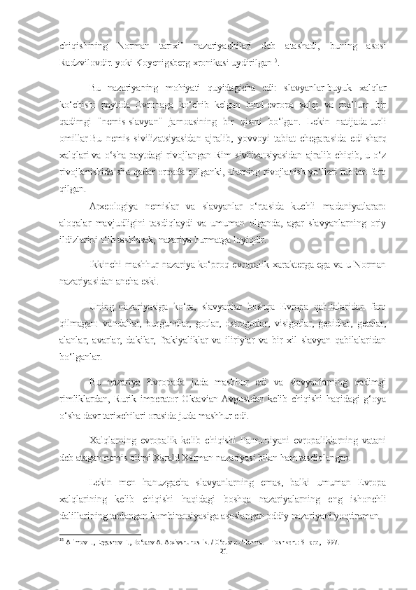 chiqishining   Norman   tarixi"   nazariyachilari   deb   atashadi,   buning   asosi
Radzvilovdir. yoki Koyenigsberg xronikasi uydirilgan 15
.
Bu   nazariyaning   mohiyati   quyidagicha   edi:   slavyanlar-buyuk   xalqlar
ko‘chishi   paytida   Evropaga   ko‘chib   kelgan   hind-evropa   xalqi   va   ma’lum   bir
qadimgi   "nemis-slavyan"   jamoasining   bir   qismi   bo‘lgan.   Lekin   natijada   turli
omillar   Bu   nemis   sivilizatsiyasidan   ajralib,   yovvoyi   tabiat   chegarasida   edi   sharq
xalqlari   va   o‘sha   paytdagi   rivojlangan   Rim   sivilizatsiyasidan   ajralib   chiqib,   u   o‘z
rivojlanishida shu qadar orqada qolganki, ularning rivojlanish yo‘llari tubdan farq
qilgan.
Arxeologiya   nemislar   va   slavyanlar   o‘rtasida   kuchli   madaniyatlararo
aloqalar   mavjudligini   tasdiqlaydi   va   umuman   olganda,   agar   slavyanlarning   oriy
ildizlarini olib tashlasak, nazariya hurmatga loyiqdir.
Ikkinchi mashhur nazariya ko‘proq evropalik xarakterga ega va u Norman
nazariyasidan ancha eski.
Uning   nazariyasiga   ko‘ra,   slavyanlar   boshqa   Evropa   qabilalaridan   farq
qilmagan:   vandallar,   burgundlar,   gotlar,   ostrogotlar,   visigotlar,   gepidlar,   getalar,
alanlar,   avarlar,   dakilar,   frakiyaliklar   va   iliriylar   va   bir   xil   slavyan   qabilalaridan
bo‘lganlar.
Bu   nazariya   Evropada   juda   mashhur   edi   va   slavyanlarning   qadimgi
rimliklardan,   Rurik   imperator   Oktavian   Avgustdan   kelib   chiqishi   haqidagi   g‘oya
o‘sha davr tarixchilari orasida juda mashhur edi.
Xalqlarning   evropalik   kelib   chiqishi   Pannoniyani   evropaliklarning   vatani
deb atagan nemis olimi Xarald Xarman nazariyasi bilan ham tasdiqlangan.
Lekin   men   hanuzgacha   slavyanlarning   emas,   balki   umuman   Evropa
xalqlarining   kelib   chiqishi   haqidagi   boshqa   nazariyalarning   eng   ishonchli
dalillarining tanlangan kombinatsiyasiga asoslangan oddiy nazariyani yoqtiraman.
15
  Alimov I., Ergashev F., Bo‘taev A. Arxivshunoslik. / O‘quv qo‘llanma. -  Toshkent: SHarq,  1997. 
21 