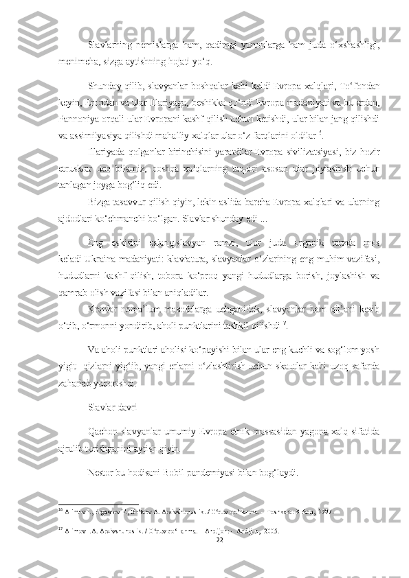 Slavlarning   nemislarga   ham,   qadimgi   yunonlarga   ham   juda   o‘xshashligi,
menimcha, sizga aytishning hojati yo‘q.
Shunday qilib, slavyanlar boshqalar  kabi  keldi   Evropa xalqlari , To‘fondan
keyin, Erondan va ular Illariyaga, beshikka qo‘ndi   Evropa madaniyati   va bu erdan,
Pannoniya orqali ular Evropani kashf qilish uchun ketishdi, ular bilan jang qilishdi
va assimilyasiya qilishdi   mahalliy xalqlar   ular o‘z farqlarini oldilar 16
.
Illariyada   qolganlar   birinchisini   yaratdilar   Evropa   sivilizatsiyasi ,   biz   hozir
etrusklar   deb   bilamiz,   boshqa   xalqlarning   taqdiri   asosan   ular   joylashish   uchun
tanlagan joyga bog‘liq edi.
Bizga tasavvur qilish qiyin, lekin aslida barcha Evropa xalqlari va ularning
ajdodlari ko‘chmanchi bo‘lgan. Slavlar shunday edi ...
Eng   eskisini   eslang   slavyan   ramzi ,   ular   juda   organik   tarzda   mos
keladi   Ukraina madaniyati : klaviatura, slavyanlar o‘zlarining eng muhim vazifasi,
hududlarni   kashf   qilish,   tobora   ko‘proq   yangi   hududlarga   borish,   joylashish   va
qamrab olish vazifasi bilan aniqladilar.
Kranlar   noma’lum   masofalarga   uchganidek,   slavyanlar   ham   qit’ani   kesib
o‘tib, o‘rmonni yondirib, aholi punktlarini tashkil qilishdi 17
.
Va aholi punktlari aholisi ko‘payishi bilan ular eng kuchli va sog‘lom yosh
yigit   -qizlarni   yig‘ib,   yangi   erlarni   o‘zlashtirish   uchun  skautlar   kabi   uzoq  safarda
zaharlab yuborishdi.
Slavlar davri
Qachon slavyanlar  umumiy Evropa  etnik massasidan  yagona  xalq sifatida
ajralib turishganini aytish qiyin.
Nestor bu hodisani Bobil pandemiyasi bilan bog‘laydi.
16
  Alimov I., Ergashev F., Bo‘taev A. Arxivshunoslik. / O‘quv qo‘llanma. -  Toshkent: SHarq,  1997. 
17
  Alimov I.A. Arxivshunoslik. / O‘quv qo‘llanma. -  Andijon: -  Andijon,  2005.
22 