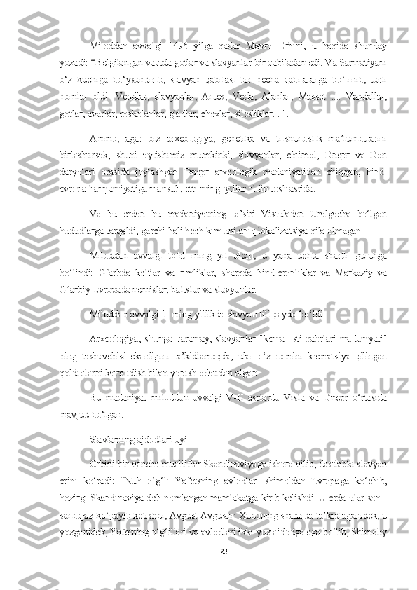 Miloddan   avvalgi   1496   yilga   qadar   Mavro   Orbini,   u   haqida   shunday
yozadi: “Belgilangan vaqtda gotlar va slavyanlar bir qabiladan edi. Va Sarmatiyani
o‘z   kuchiga   bo‘ysundirib,   slavyan   qabilasi   bir   necha   qabilalarga   bo‘linib,   turli
nomlar   oldi:   Vendlar,   slavyanlar,   Antes,   Verla,   Alanlar,   Masset   ....   Vandallar,
gotlar, avarlar, roskolanlar, gladlar, chexlar, silesliklar. . ".
Ammo,   agar   biz   arxeologiya,   genetika   va   tilshunoslik   ma’lumotlarini
birlashtirsak,   shuni   aytishimiz   mumkinki,   slavyanlar,   ehtimol,   Dnepr   va   Don
daryolari   orasida   joylashgan   Dnepr   arxeologik   madaniyatidan   chiqqan,   hind-
evropa hamjamiyatiga mansub, etti ming. yillar oldin tosh asrida.
Va   bu   erdan   bu   madaniyatning   ta’siri   Vistuladan   Uralgacha   bo‘lgan
hududlarga tarqaldi, garchi hali hech kim uni aniq lokalizatsiya qila olmagan.
Miloddan   avvalgi   to‘rt   ming   yil   oldin,   u   yana   uchta   shartli   guruhga
bo‘lindi:   G arbda   keltlar   va   rimliklar,   sharqda   hind-eronliklar   va   Markaziy   vaʻ
G arbiy Evropada nemislar, baltslar va slavyanlar.	
ʻ
Miloddan avvalgi 1 -ming yillikda slavyan tili paydo bo‘ldi.
Arxeologiya,   shunga  qaramay,  slavyanlar   "kema  osti  qabrlari   madaniyati"
ning   tashuvchisi   ekanligini   ta’kidlamoqda,   ular   o‘z   nomini   krematsiya   qilingan
qoldiqlarni katta idish bilan yopish odatidan olgan.
Bu   madaniyat   miloddan   avvalgi   V-II   asrlarda   Visla   va   Dnepr   o‘rtasida
mavjud bo‘lgan.
Slavlarning ajdodlari uyi
Orbini bir qancha mualliflar Skandinaviyaga ishora qilib, dastlabki slavyan
erini   ko‘radi:   “Nuh   o‘g‘li   Yafetsning   avlodlari   shimoldan   Evropaga   ko‘chib,
hozirgi Skandinaviya deb nomlangan mamlakatga kirib kelishdi. U erda ular son -
sanoqsiz ko‘payib ketishdi, Avgust Avgustin Xudoning shahrida ta’kidlaganidek, u
yozganidek, Yafetning o‘g‘illari va avlodlari ikki yuz ajdodga ega bo‘lib, Shimoliy
23 