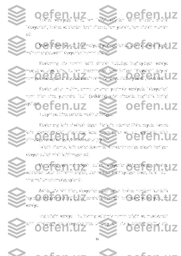 Boshqa   versiyaga   ko‘ra,   ism   "so‘z"   so‘zidan   kelib   chiqqan,   chunki
"slavyanlar",  boshqa  xalqlardan  farqli  o‘laroq, ham   yozishi,  ham  o‘qishi   mumkin
edi.
Mavro Orbini yozadi: "Sarmatiyada yashaganlarida, ular" ulug‘vor "degan
ma’noni anglatuvchi" slavyanlar "nomini oldilar.
Slavlarning   o‘z   nomini   kelib   chiqish   hududiga   bog‘laydigan   versiya
mavjud   va   unga   ko‘ra,   bu   ism   Dneprning   asl   nomi   bo‘lgan   "Slavutich"   daryosi
nomiga asoslangan bo‘lib, u ildiz ma’nosini o‘z ichiga oladi. "yuvish", "tozalash".
Slavlar   uchun   muhim,   ammo   umuman   yoqimsiz   versiyada   "slavyanlar"
nomi   bilan   o‘rta   yunoncha   "qul"   ( σκλά bós)   so‘zi   o‘rtasida   bog‘liqlik   borligi
aytilgan.
Bu ayniqsa O‘rta asrlarda mashhur bo‘lgan.
Slavlar   eng   ko‘p   o‘xshash   degan   fikr   ko‘p   odamlar   O‘sha   paytda   Evropa
ko‘p   qismini   tashkil   qilgan   eng   katta   raqam   qullar   va   qul   savdosida   talab
qilinadigan tovar bo‘lgan, bo‘lishi uchun joy bor.
Eslatib   o‘tamiz,   ko‘p   asrlar   davomida   Konstantinopolga   etkazib   berilgan
slavyan qullari misli ko‘rilmagan edi.
Va   ijrochi   va   mehnatkash   qullar,   slavyanlar   ko‘p   jihatdan   boshqa
xalqlardan   ustun   bo‘lishini   anglab,   ular   nafaqat   qidirilayotgan   tovar,   balki   "qul"
ning ma’lumotnomasiga aylandi.
Aslida,   o‘z   ishi   bilan,   slavyanlar   qullar   uchun   boshqa   nomlarni   kundalik
hayotdan   chiqarib   yubordilar,   bu   qanchalik   haqoratli   bo‘lmasin,   va   bu   yana   bir
versiya.
Eng   to‘g‘ri   versiya   -   bu   bizning   xalqimiz   nomini   to‘g‘ri   va   muvozanatli
tahlil   qilishdir,   bunda   slavyanlar   bitta   umumiy   din:   o‘z   xudolarini   talaffuz   qila
25 