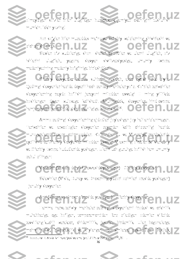 olmaydigan   so‘zlar   bilan   ulug‘lagan   butparastlik   jamiyati   ekanligini   tushunish
mumkin. lekin yozing!
Bor   so‘zlar   bilan   muqaddas   ma’no   va   vahshiy   xalqlarning   shivirlashi   va
qichqirishi emas.
Slavlar   o‘z   xudolariga   shon   -sharaf   keltirdilar   va   ularni   ulug‘lab,   o‘z
ishlarini   ulug‘lab,   yagona   slavyan   sivilizatsiyasiga,   umumiy   Evropa
madaniyatining madaniy bo‘g‘iniga birlashdilar.
G arbiy   slavyanlar   haqida   suhbatni   boshlab,   aniq   aytish   juda   qiyin.ʻ
Qadimgi slavyanlar haqida deyarli hech qanday manbalar yo‘q. Ko‘plab tarixchilar
slavyanlarning   paydo   bo‘lishi   jarayoni   miloddan   avvalgi   II   ming   yillikda
boshlangan   degan   xulosaga   kelishadi.   Shuningdek,   slavyanlar   hind-evropa
hamjamiyatining alohida qismi ekanligiga ishonishadi 20
.
Ammo qadimgi slavyanlarning ajdodlari joylashgan joy hali aniqlanmagan.
Tarixchilar   va   arxeologlar   slavyanlar   qayerdan   kelib   chiqqanligi   haqida
munozaralarni   davom   ettirmoqdalar.   Ko‘pincha   bu   va   Vizantiya   manbalarida
aytilishicha,   G arbiy   slavyanlar   miloddan   avvalgi   V   asrning   o‘rtalarida   Markaziy	
ʻ
va G arbiy Evropa hududlarida yashagan. Ularni uch guruhga bo‘lish ham umumiy	
ʻ
qabul qilingan:
Venedlar (Vistula daryosi havzasida yashagan) - G arbiy slavyanlar.	
ʻ
Sklavinlar (Visla, Dunay va Dnestrning yuqori oqimlari orasida yashagan)
- janubiy slavyanlar.
Anti (Dnepr va Dnestr o‘rtasida yashagan) - G arbiy slavyanlar.	
ʻ
Hamma   narsa   tarixiy   manbalar   qadimgi   slavyanlarni   irodasi   va   erkinlik
muhabbatiga   ega   bo‘lgan,   temperamentidan   farq   qiladigan   odamlar   sifatida
tavsiflang   kuchli   xarakter ,   chidamlilik,   jasorat,   birdamlik.   Ular   begonalarga
mehmondo‘st,   butparastlik   va   o‘ylangan   marosimlarga   ega   edilar.   Dastlab,
20
  Boboqulov B. Arxiv ishi nazariyasi va amaliyoti. / O‘quv qo‘llanma. – T., 2011.
26 